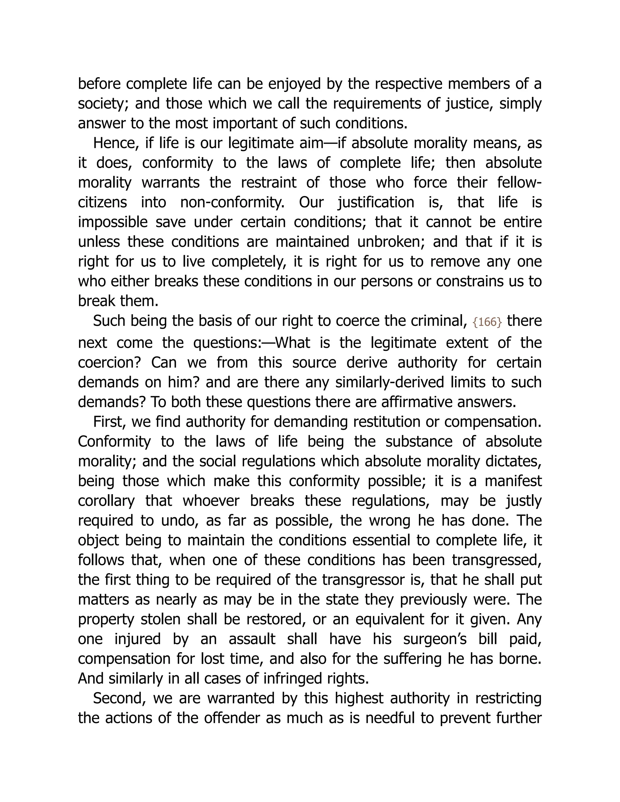 before complete life can be enjoyed by the respective members of a
society; and those which we call the requirements of justice, simply
answer to the most important of such conditions.
Hence, if life is our legitimate aim—if absolute morality means, as
it does, conformity to the laws of complete life; then absolute
morality warrants the restraint of those who force their fellow-
citizens into non-conformity. Our justification is, that life is
impossible save under certain conditions; that it cannot be entire
unless these conditions are maintained unbroken; and that if it is
right for us to live completely, it is right for us to remove any one
who either breaks these conditions in our persons or constrains us to
break them.
Such being the basis of our right to coerce the criminal, {166} there
next come the questions:—What is the legitimate extent of the
coercion? Can we from this source derive authority for certain
demands on him? and are there any similarly-derived limits to such
demands? To both these questions there are affirmative answers.
First, we find authority for demanding restitution or compensation.
Conformity to the laws of life being the substance of absolute
morality; and the social regulations which absolute morality dictates,
being those which make this conformity possible; it is a manifest
corollary that whoever breaks these regulations, may be justly
required to undo, as far as possible, the wrong he has done. The
object being to maintain the conditions essential to complete life, it
follows that, when one of these conditions has been transgressed,
the first thing to be required of the transgressor is, that he shall put
matters as nearly as may be in the state they previously were. The
property stolen shall be restored, or an equivalent for it given. Any
one injured by an assault shall have his surgeon’s bill paid,
compensation for lost time, and also for the suffering he has borne.
And similarly in all cases of infringed rights.
Second, we are warranted by this highest authority in restricting
the actions of the offender as much as is needful to prevent further
 