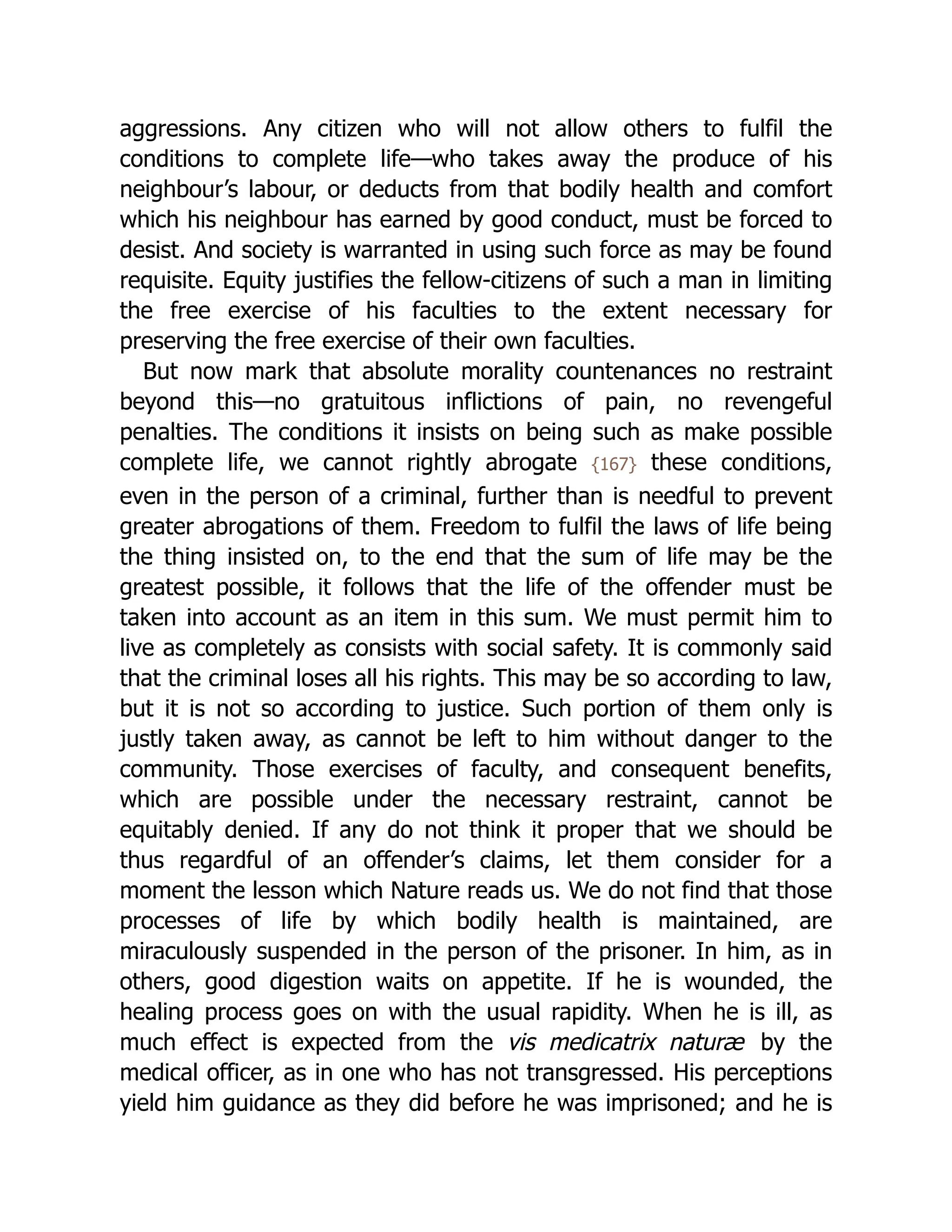 aggressions. Any citizen who will not allow others to fulfil the
conditions to complete life—who takes away the produce of his
neighbour’s labour, or deducts from that bodily health and comfort
which his neighbour has earned by good conduct, must be forced to
desist. And society is warranted in using such force as may be found
requisite. Equity justifies the fellow-citizens of such a man in limiting
the free exercise of his faculties to the extent necessary for
preserving the free exercise of their own faculties.
But now mark that absolute morality countenances no restraint
beyond this—no gratuitous inflictions of pain, no revengeful
penalties. The conditions it insists on being such as make possible
complete life, we cannot rightly abrogate {167} these conditions,
even in the person of a criminal, further than is needful to prevent
greater abrogations of them. Freedom to fulfil the laws of life being
the thing insisted on, to the end that the sum of life may be the
greatest possible, it follows that the life of the offender must be
taken into account as an item in this sum. We must permit him to
live as completely as consists with social safety. It is commonly said
that the criminal loses all his rights. This may be so according to law,
but it is not so according to justice. Such portion of them only is
justly taken away, as cannot be left to him without danger to the
community. Those exercises of faculty, and consequent benefits,
which are possible under the necessary restraint, cannot be
equitably denied. If any do not think it proper that we should be
thus regardful of an offender’s claims, let them consider for a
moment the lesson which Nature reads us. We do not find that those
processes of life by which bodily health is maintained, are
miraculously suspended in the person of the prisoner. In him, as in
others, good digestion waits on appetite. If he is wounded, the
healing process goes on with the usual rapidity. When he is ill, as
much effect is expected from the vis medicatrix naturæ by the
medical officer, as in one who has not transgressed. His perceptions
yield him guidance as they did before he was imprisoned; and he is
 