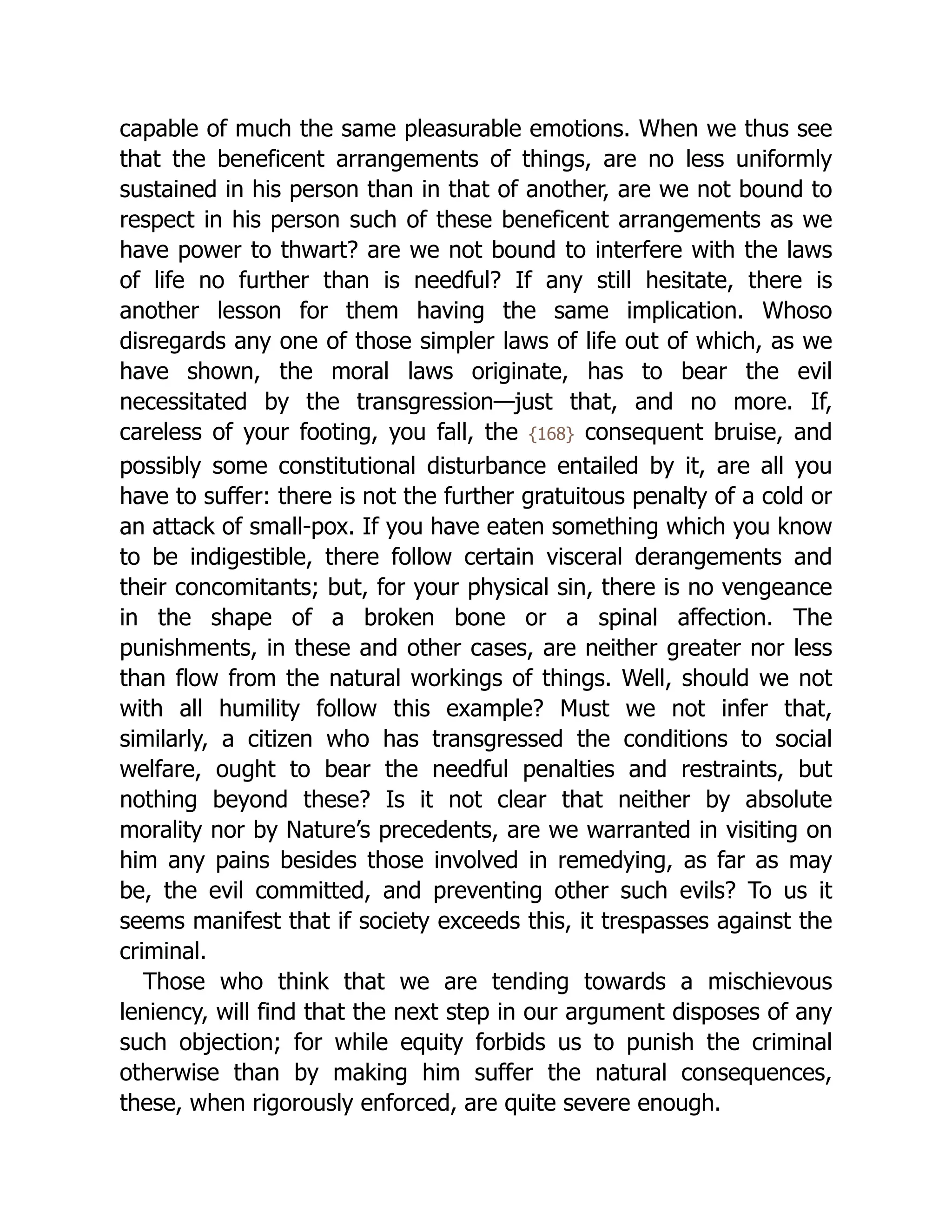 capable of much the same pleasurable emotions. When we thus see
that the beneficent arrangements of things, are no less uniformly
sustained in his person than in that of another, are we not bound to
respect in his person such of these beneficent arrangements as we
have power to thwart? are we not bound to interfere with the laws
of life no further than is needful? If any still hesitate, there is
another lesson for them having the same implication. Whoso
disregards any one of those simpler laws of life out of which, as we
have shown, the moral laws originate, has to bear the evil
necessitated by the transgression—just that, and no more. If,
careless of your footing, you fall, the {168} consequent bruise, and
possibly some constitutional disturbance entailed by it, are all you
have to suffer: there is not the further gratuitous penalty of a cold or
an attack of small-pox. If you have eaten something which you know
to be indigestible, there follow certain visceral derangements and
their concomitants; but, for your physical sin, there is no vengeance
in the shape of a broken bone or a spinal affection. The
punishments, in these and other cases, are neither greater nor less
than flow from the natural workings of things. Well, should we not
with all humility follow this example? Must we not infer that,
similarly, a citizen who has transgressed the conditions to social
welfare, ought to bear the needful penalties and restraints, but
nothing beyond these? Is it not clear that neither by absolute
morality nor by Nature’s precedents, are we warranted in visiting on
him any pains besides those involved in remedying, as far as may
be, the evil committed, and preventing other such evils? To us it
seems manifest that if society exceeds this, it trespasses against the
criminal.
Those who think that we are tending towards a mischievous
leniency, will find that the next step in our argument disposes of any
such objection; for while equity forbids us to punish the criminal
otherwise than by making him suffer the natural consequences,
these, when rigorously enforced, are quite severe enough.
 