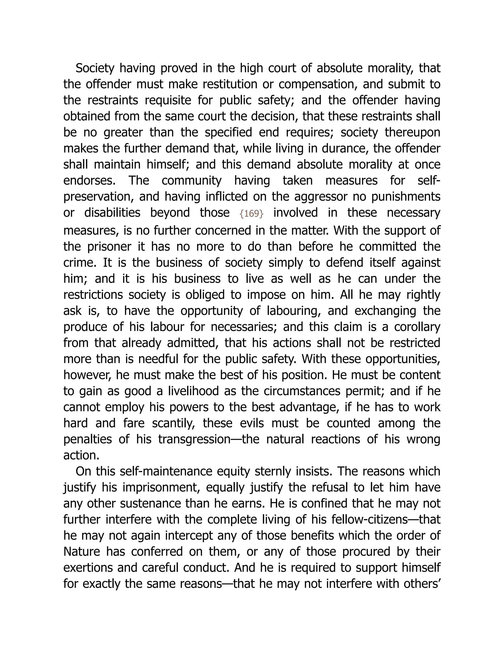 Society having proved in the high court of absolute morality, that
the offender must make restitution or compensation, and submit to
the restraints requisite for public safety; and the offender having
obtained from the same court the decision, that these restraints shall
be no greater than the specified end requires; society thereupon
makes the further demand that, while living in durance, the offender
shall maintain himself; and this demand absolute morality at once
endorses. The community having taken measures for self-
preservation, and having inflicted on the aggressor no punishments
or disabilities beyond those {169} involved in these necessary
measures, is no further concerned in the matter. With the support of
the prisoner it has no more to do than before he committed the
crime. It is the business of society simply to defend itself against
him; and it is his business to live as well as he can under the
restrictions society is obliged to impose on him. All he may rightly
ask is, to have the opportunity of labouring, and exchanging the
produce of his labour for necessaries; and this claim is a corollary
from that already admitted, that his actions shall not be restricted
more than is needful for the public safety. With these opportunities,
however, he must make the best of his position. He must be content
to gain as good a livelihood as the circumstances permit; and if he
cannot employ his powers to the best advantage, if he has to work
hard and fare scantily, these evils must be counted among the
penalties of his transgression—the natural reactions of his wrong
action.
On this self-maintenance equity sternly insists. The reasons which
justify his imprisonment, equally justify the refusal to let him have
any other sustenance than he earns. He is confined that he may not
further interfere with the complete living of his fellow-citizens—that
he may not again intercept any of those benefits which the order of
Nature has conferred on them, or any of those procured by their
exertions and careful conduct. And he is required to support himself
for exactly the same reasons—that he may not interfere with others’
 