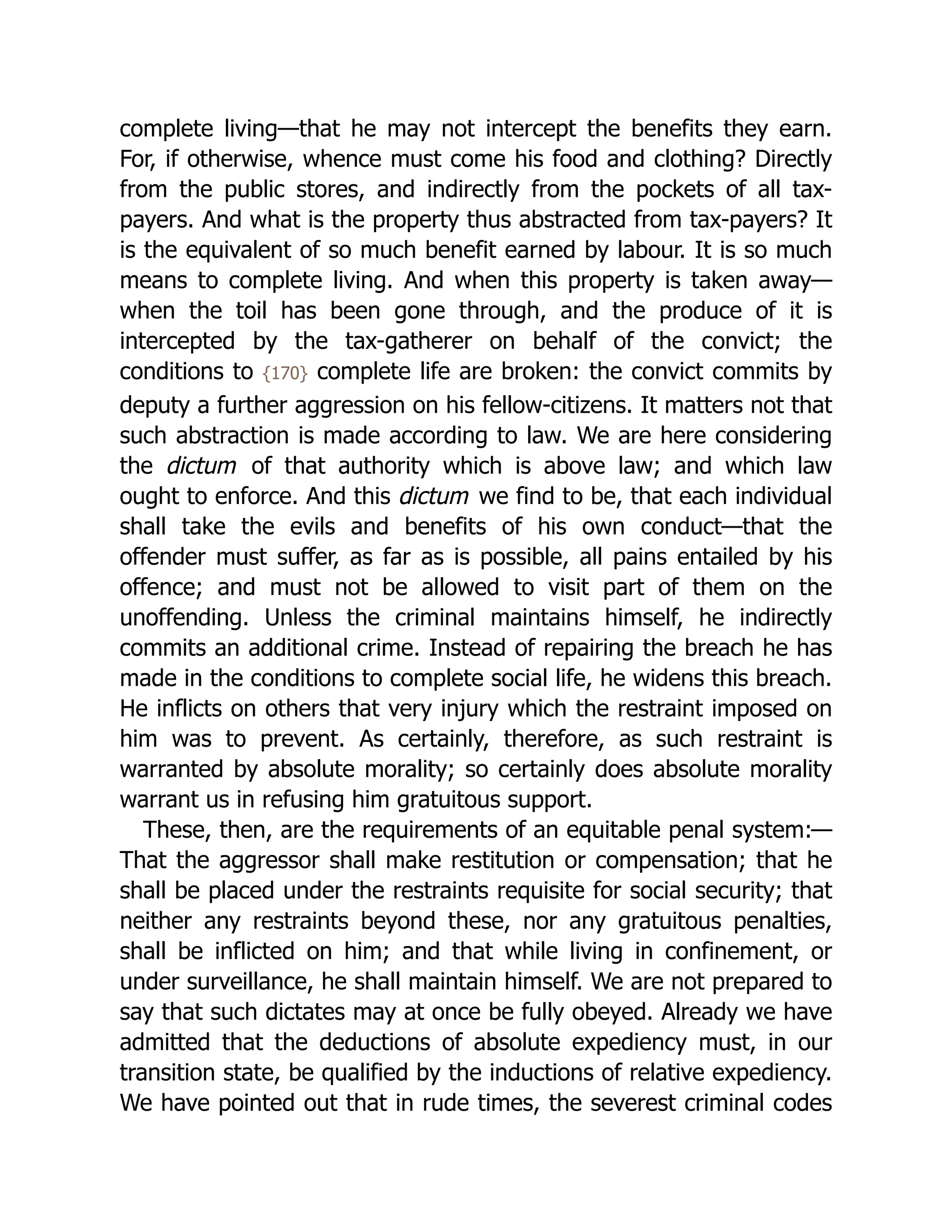 complete living—that he may not intercept the benefits they earn.
For, if otherwise, whence must come his food and clothing? Directly
from the public stores, and indirectly from the pockets of all tax-
payers. And what is the property thus abstracted from tax-payers? It
is the equivalent of so much benefit earned by labour. It is so much
means to complete living. And when this property is taken away—
when the toil has been gone through, and the produce of it is
intercepted by the tax-gatherer on behalf of the convict; the
conditions to {170} complete life are broken: the convict commits by
deputy a further aggression on his fellow-citizens. It matters not that
such abstraction is made according to law. We are here considering
the dictum of that authority which is above law; and which law
ought to enforce. And this dictum we find to be, that each individual
shall take the evils and benefits of his own conduct—that the
offender must suffer, as far as is possible, all pains entailed by his
offence; and must not be allowed to visit part of them on the
unoffending. Unless the criminal maintains himself, he indirectly
commits an additional crime. Instead of repairing the breach he has
made in the conditions to complete social life, he widens this breach.
He inflicts on others that very injury which the restraint imposed on
him was to prevent. As certainly, therefore, as such restraint is
warranted by absolute morality; so certainly does absolute morality
warrant us in refusing him gratuitous support.
These, then, are the requirements of an equitable penal system:—
That the aggressor shall make restitution or compensation; that he
shall be placed under the restraints requisite for social security; that
neither any restraints beyond these, nor any gratuitous penalties,
shall be inflicted on him; and that while living in confinement, or
under surveillance, he shall maintain himself. We are not prepared to
say that such dictates may at once be fully obeyed. Already we have
admitted that the deductions of absolute expediency must, in our
transition state, be qualified by the inductions of relative expediency.
We have pointed out that in rude times, the severest criminal codes
 