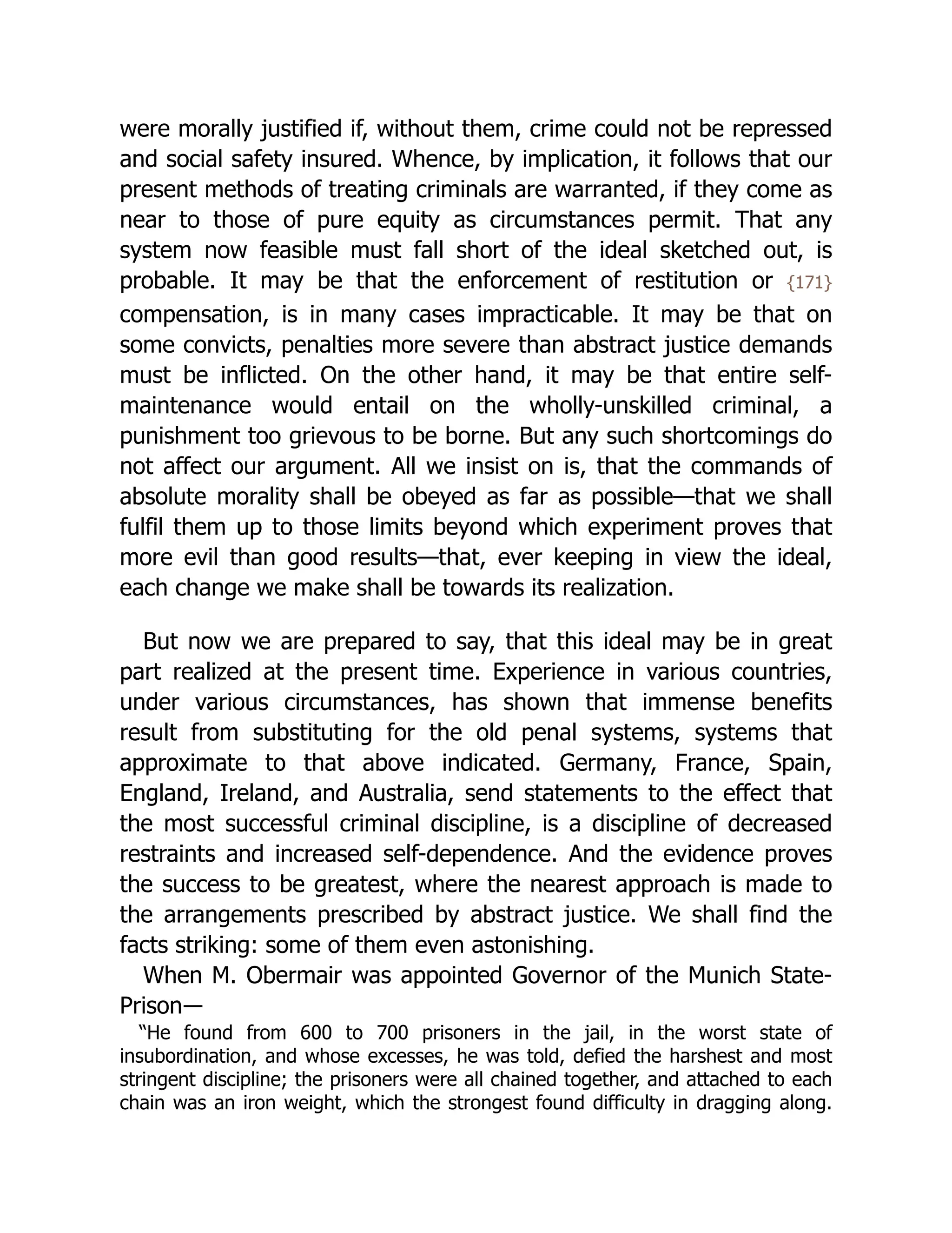 were morally justified if, without them, crime could not be repressed
and social safety insured. Whence, by implication, it follows that our
present methods of treating criminals are warranted, if they come as
near to those of pure equity as circumstances permit. That any
system now feasible must fall short of the ideal sketched out, is
probable. It may be that the enforcement of restitution or {171}
compensation, is in many cases impracticable. It may be that on
some convicts, penalties more severe than abstract justice demands
must be inflicted. On the other hand, it may be that entire self-
maintenance would entail on the wholly-unskilled criminal, a
punishment too grievous to be borne. But any such shortcomings do
not affect our argument. All we insist on is, that the commands of
absolute morality shall be obeyed as far as possible—that we shall
fulfil them up to those limits beyond which experiment proves that
more evil than good results—that, ever keeping in view the ideal,
each change we make shall be towards its realization.
But now we are prepared to say, that this ideal may be in great
part realized at the present time. Experience in various countries,
under various circumstances, has shown that immense benefits
result from substituting for the old penal systems, systems that
approximate to that above indicated. Germany, France, Spain,
England, Ireland, and Australia, send statements to the effect that
the most successful criminal discipline, is a discipline of decreased
restraints and increased self-dependence. And the evidence proves
the success to be greatest, where the nearest approach is made to
the arrangements prescribed by abstract justice. We shall find the
facts striking: some of them even astonishing.
When M. Obermair was appointed Governor of the Munich State-
Prison―
“He found from 600 to 700 prisoners in the jail, in the worst state of
insubordination, and whose excesses, he was told, defied the harshest and most
stringent discipline; the prisoners were all chained together, and attached to each
chain was an iron weight, which the strongest found difficulty in dragging along.
 