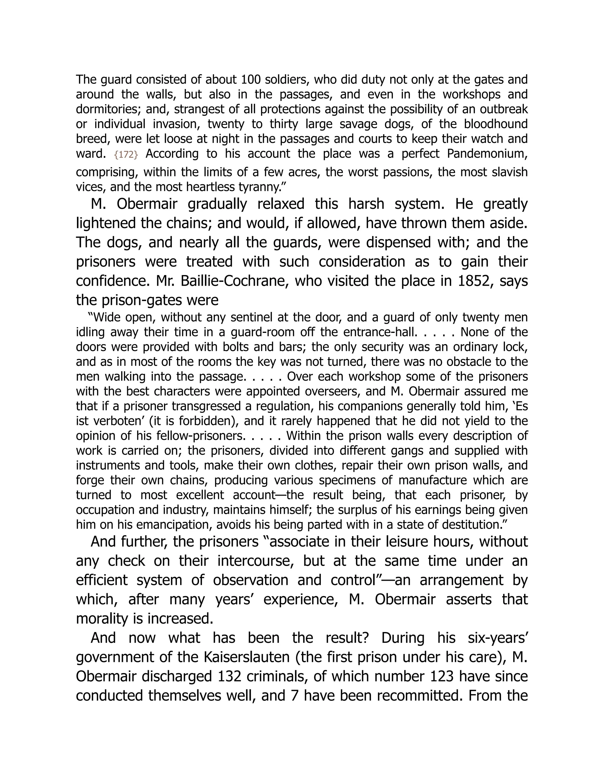 The guard consisted of about 100 soldiers, who did duty not only at the gates and
around the walls, but also in the passages, and even in the workshops and
dormitories; and, strangest of all protections against the possibility of an outbreak
or individual invasion, twenty to thirty large savage dogs, of the bloodhound
breed, were let loose at night in the passages and courts to keep their watch and
ward. {172} According to his account the place was a perfect Pandemonium,
comprising, within the limits of a few acres, the worst passions, the most slavish
vices, and the most heartless tyranny.”
M. Obermair gradually relaxed this harsh system. He greatly
lightened the chains; and would, if allowed, have thrown them aside.
The dogs, and nearly all the guards, were dispensed with; and the
prisoners were treated with such consideration as to gain their
confidence. Mr. Baillie-Cochrane, who visited the place in 1852, says
the prison-gates were
“Wide open, without any sentinel at the door, and a guard of only twenty men
idling away their time in a guard-room off the entrance-hall. . . . . None of the
doors were provided with bolts and bars; the only security was an ordinary lock,
and as in most of the rooms the key was not turned, there was no obstacle to the
men walking into the passage. . . . . Over each workshop some of the prisoners
with the best characters were appointed overseers, and M. Obermair assured me
that if a prisoner transgressed a regulation, his companions generally told him, ‘Es
ist verboten’ (it is forbidden), and it rarely happened that he did not yield to the
opinion of his fellow-prisoners. . . . . Within the prison walls every description of
work is carried on; the prisoners, divided into different gangs and supplied with
instruments and tools, make their own clothes, repair their own prison walls, and
forge their own chains, producing various specimens of manufacture which are
turned to most excellent account—the result being, that each prisoner, by
occupation and industry, maintains himself; the surplus of his earnings being given
him on his emancipation, avoids his being parted with in a state of destitution.”
And further, the prisoners “associate in their leisure hours, without
any check on their intercourse, but at the same time under an
efficient system of observation and control”—an arrangement by
which, after many years’ experience, M. Obermair asserts that
morality is increased.
And now what has been the result? During his six-years’
government of the Kaiserslauten (the first prison under his care), M.
Obermair discharged 132 criminals, of which number 123 have since
conducted themselves well, and 7 have been recommitted. From the
 