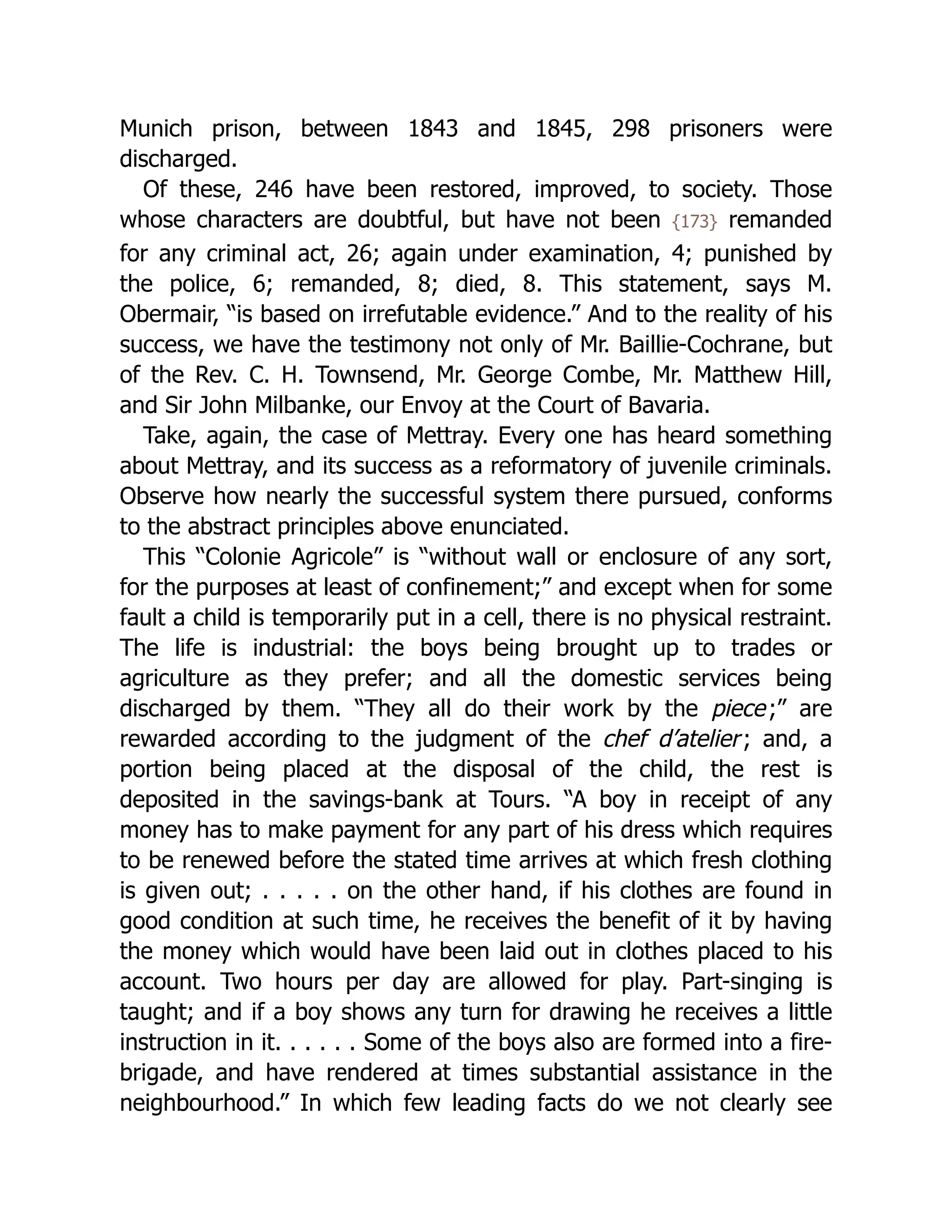 Munich prison, between 1843 and 1845, 298 prisoners were
discharged.
Of these, 246 have been restored, improved, to society. Those
whose characters are doubtful, but have not been {173} remanded
for any criminal act, 26; again under examination, 4; punished by
the police, 6; remanded, 8; died, 8. This statement, says M.
Obermair, “is based on irrefutable evidence.” And to the reality of his
success, we have the testimony not only of Mr. Baillie-Cochrane, but
of the Rev. C. H. Townsend, Mr. George Combe, Mr. Matthew Hill,
and Sir John Milbanke, our Envoy at the Court of Bavaria.
Take, again, the case of Mettray. Every one has heard something
about Mettray, and its success as a reformatory of juvenile criminals.
Observe how nearly the successful system there pursued, conforms
to the abstract principles above enunciated.
This “Colonie Agricole” is “without wall or enclosure of any sort,
for the purposes at least of confinement;” and except when for some
fault a child is temporarily put in a cell, there is no physical restraint.
The life is industrial: the boys being brought up to trades or
agriculture as they prefer; and all the domestic services being
discharged by them. “They all do their work by the piece;” are
rewarded according to the judgment of the chef d’atelier; and, a
portion being placed at the disposal of the child, the rest is
deposited in the savings-bank at Tours. “A boy in receipt of any
money has to make payment for any part of his dress which requires
to be renewed before the stated time arrives at which fresh clothing
is given out; . . . . . on the other hand, if his clothes are found in
good condition at such time, he receives the benefit of it by having
the money which would have been laid out in clothes placed to his
account. Two hours per day are allowed for play. Part-singing is
taught; and if a boy shows any turn for drawing he receives a little
instruction in it. . . . . . Some of the boys also are formed into a fire-
brigade, and have rendered at times substantial assistance in the
neighbourhood.” In which few leading facts do we not clearly see
 