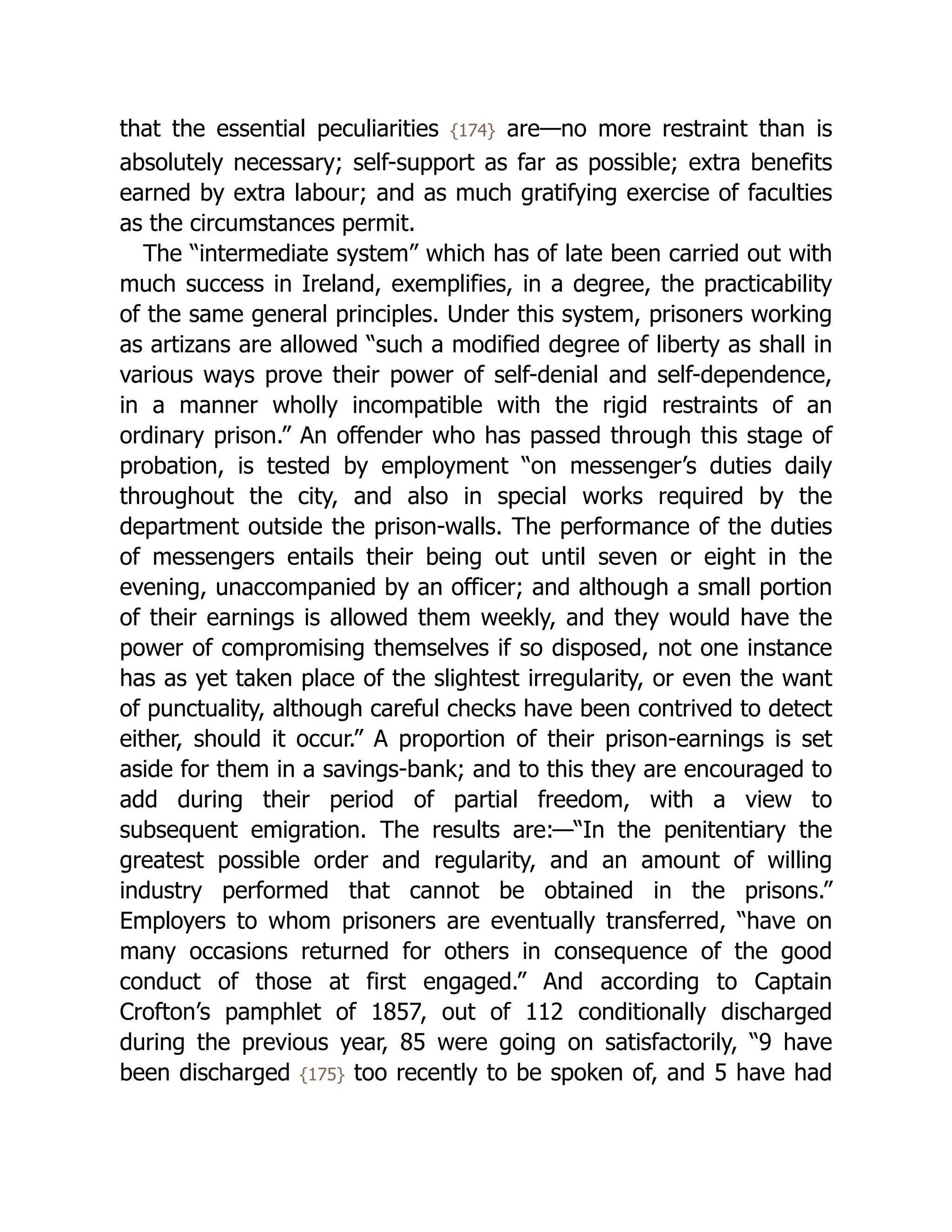 that the essential peculiarities {174} are—no more restraint than is
absolutely necessary; self-support as far as possible; extra benefits
earned by extra labour; and as much gratifying exercise of faculties
as the circumstances permit.
The “intermediate system” which has of late been carried out with
much success in Ireland, exemplifies, in a degree, the practicability
of the same general principles. Under this system, prisoners working
as artizans are allowed “such a modified degree of liberty as shall in
various ways prove their power of self-denial and self-dependence,
in a manner wholly incompatible with the rigid restraints of an
ordinary prison.” An offender who has passed through this stage of
probation, is tested by employment “on messenger’s duties daily
throughout the city, and also in special works required by the
department outside the prison-walls. The performance of the duties
of messengers entails their being out until seven or eight in the
evening, unaccompanied by an officer; and although a small portion
of their earnings is allowed them weekly, and they would have the
power of compromising themselves if so disposed, not one instance
has as yet taken place of the slightest irregularity, or even the want
of punctuality, although careful checks have been contrived to detect
either, should it occur.” A proportion of their prison-earnings is set
aside for them in a savings-bank; and to this they are encouraged to
add during their period of partial freedom, with a view to
subsequent emigration. The results are:—“In the penitentiary the
greatest possible order and regularity, and an amount of willing
industry performed that cannot be obtained in the prisons.”
Employers to whom prisoners are eventually transferred, “have on
many occasions returned for others in consequence of the good
conduct of those at first engaged.” And according to Captain
Crofton’s pamphlet of 1857, out of 112 conditionally discharged
during the previous year, 85 were going on satisfactorily, “9 have
been discharged {175} too recently to be spoken of, and 5 have had
 