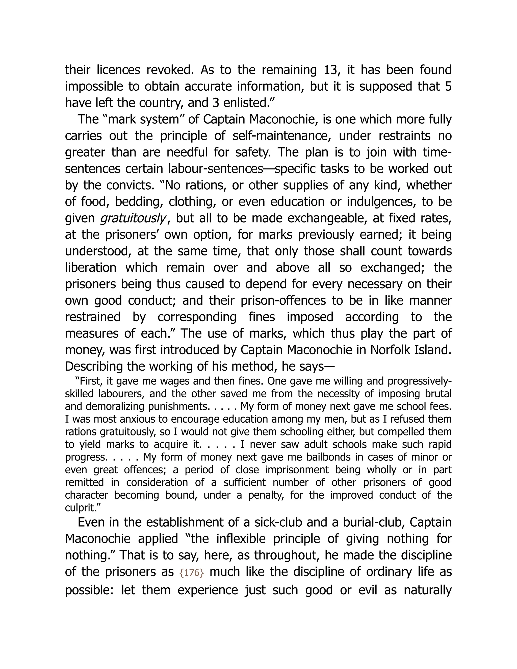 their licences revoked. As to the remaining 13, it has been found
impossible to obtain accurate information, but it is supposed that 5
have left the country, and 3 enlisted.”
The “mark system” of Captain Maconochie, is one which more fully
carries out the principle of self-maintenance, under restraints no
greater than are needful for safety. The plan is to join with time-
sentences certain labour-sentences—specific tasks to be worked out
by the convicts. “No rations, or other supplies of any kind, whether
of food, bedding, clothing, or even education or indulgences, to be
given gratuitously, but all to be made exchangeable, at fixed rates,
at the prisoners’ own option, for marks previously earned; it being
understood, at the same time, that only those shall count towards
liberation which remain over and above all so exchanged; the
prisoners being thus caused to depend for every necessary on their
own good conduct; and their prison-offences to be in like manner
restrained by corresponding fines imposed according to the
measures of each.” The use of marks, which thus play the part of
money, was first introduced by Captain Maconochie in Norfolk Island.
Describing the working of his method, he says―
“First, it gave me wages and then fines. One gave me willing and progressively-
skilled labourers, and the other saved me from the necessity of imposing brutal
and demoralizing punishments. . . . . My form of money next gave me school fees.
I was most anxious to encourage education among my men, but as I refused them
rations gratuitously, so I would not give them schooling either, but compelled them
to yield marks to acquire it. . . . . I never saw adult schools make such rapid
progress. . . . . My form of money next gave me bailbonds in cases of minor or
even great offences; a period of close imprisonment being wholly or in part
remitted in consideration of a sufficient number of other prisoners of good
character becoming bound, under a penalty, for the improved conduct of the
culprit.”
Even in the establishment of a sick-club and a burial-club, Captain
Maconochie applied “the inflexible principle of giving nothing for
nothing.” That is to say, here, as throughout, he made the discipline
of the prisoners as {176} much like the discipline of ordinary life as
possible: let them experience just such good or evil as naturally
 