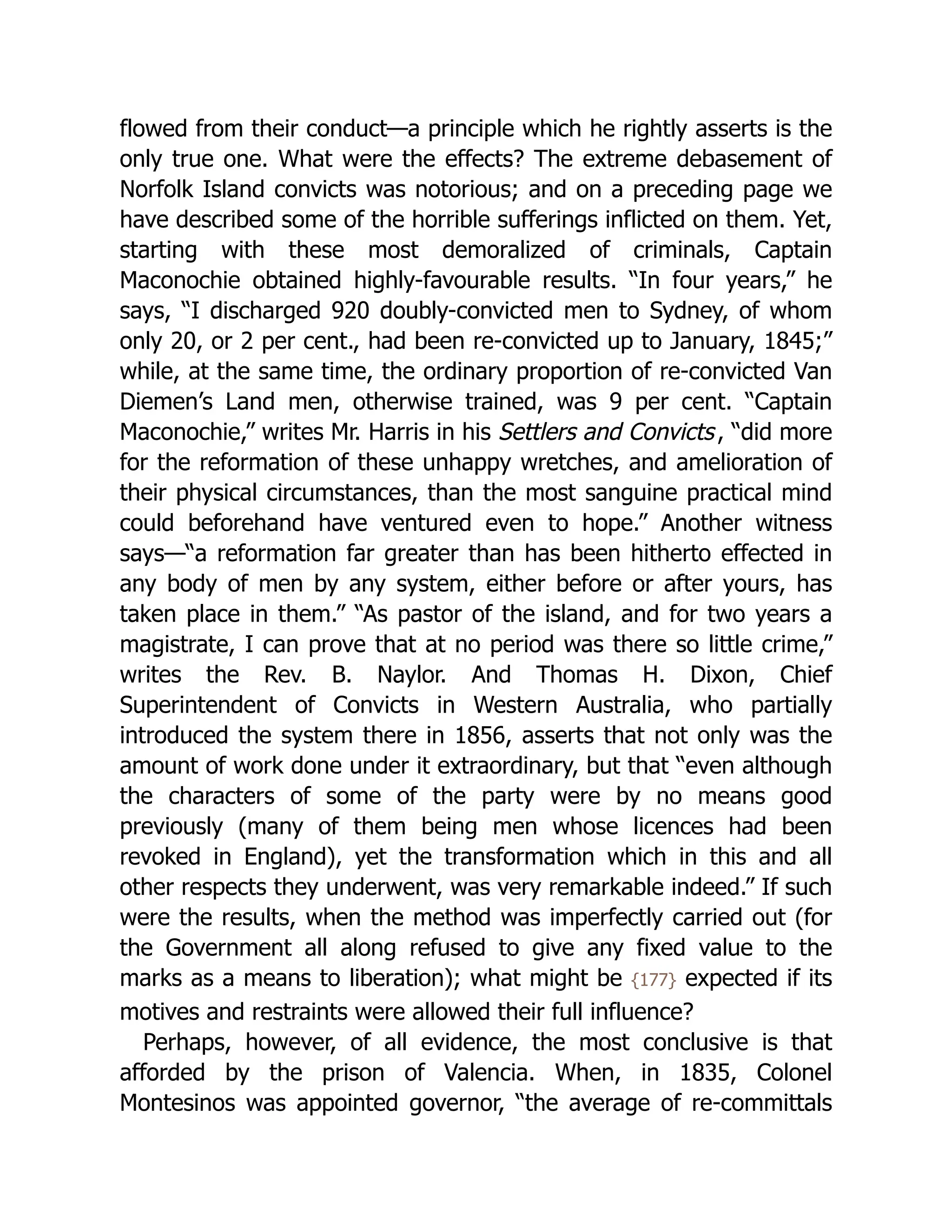 flowed from their conduct—a principle which he rightly asserts is the
only true one. What were the effects? The extreme debasement of
Norfolk Island convicts was notorious; and on a preceding page we
have described some of the horrible sufferings inflicted on them. Yet,
starting with these most demoralized of criminals, Captain
Maconochie obtained highly-favourable results. “In four years,” he
says, “I discharged 920 doubly-convicted men to Sydney, of whom
only 20, or 2 per cent., had been re-convicted up to January, 1845;”
while, at the same time, the ordinary proportion of re-convicted Van
Diemen’s Land men, otherwise trained, was 9 per cent. “Captain
Maconochie,” writes Mr. Harris in his Settlers and Convicts, “did more
for the reformation of these unhappy wretches, and amelioration of
their physical circumstances, than the most sanguine practical mind
could beforehand have ventured even to hope.” Another witness
says—“a reformation far greater than has been hitherto effected in
any body of men by any system, either before or after yours, has
taken place in them.” “As pastor of the island, and for two years a
magistrate, I can prove that at no period was there so little crime,”
writes the Rev. B. Naylor. And Thomas H. Dixon, Chief
Superintendent of Convicts in Western Australia, who partially
introduced the system there in 1856, asserts that not only was the
amount of work done under it extraordinary, but that “even although
the characters of some of the party were by no means good
previously (many of them being men whose licences had been
revoked in England), yet the transformation which in this and all
other respects they underwent, was very remarkable indeed.” If such
were the results, when the method was imperfectly carried out (for
the Government all along refused to give any fixed value to the
marks as a means to liberation); what might be {177} expected if its
motives and restraints were allowed their full influence?
Perhaps, however, of all evidence, the most conclusive is that
afforded by the prison of Valencia. When, in 1835, Colonel
Montesinos was appointed governor, “the average of re-committals
 
