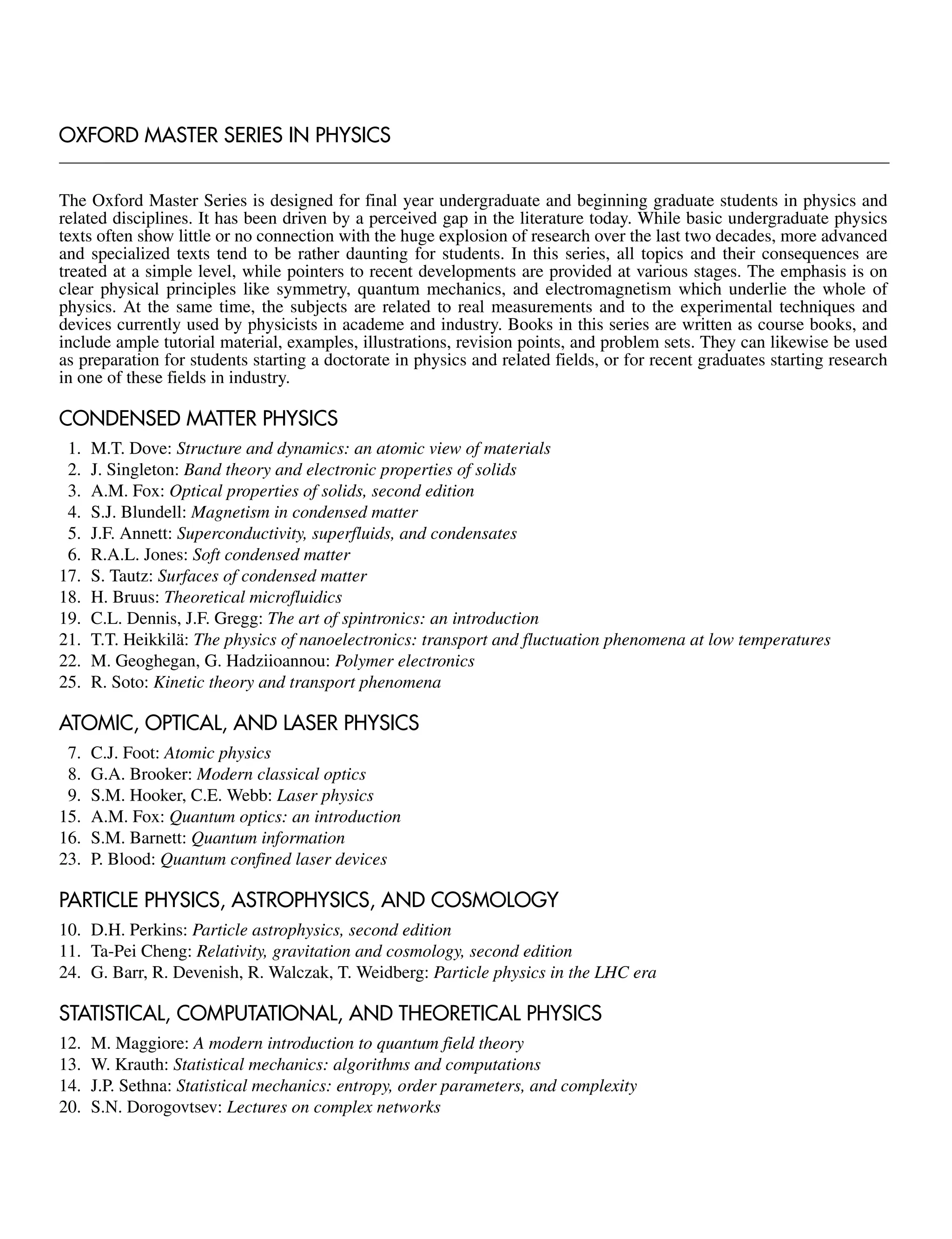 OXFORD MASTER SERIES IN PHYSICS
The Oxford Master Series is designed for final year undergraduate and beginning graduate students in physics and
related disciplines. It has been driven by a perceived gap in the literature today. While basic undergraduate physics
texts often show little or no connection with the huge explosion of research over the last two decades, more advanced
and specialized texts tend to be rather daunting for students. In this series, all topics and their consequences are
treated at a simple level, while pointers to recent developments are provided at various stages. The emphasis is on
clear physical principles like symmetry, quantum mechanics, and electromagnetism which underlie the whole of
physics. At the same time, the subjects are related to real measurements and to the experimental techniques and
devices currently used by physicists in academe and industry. Books in this series are written as course books, and
include ample tutorial material, examples, illustrations, revision points, and problem sets. They can likewise be used
as preparation for students starting a doctorate in physics and related fields, or for recent graduates starting research
in one of these fields in industry.
CONDENSED MATTER PHYSICS
1. M.T. Dove: Structure and dynamics: an atomic view of materials
2. J. Singleton: Band theory and electronic properties of solids
3. A.M. Fox: Optical properties of solids, second edition
4. S.J. Blundell: Magnetism in condensed matter
5. J.F. Annett: Superconductivity, superfluids, and condensates
6. R.A.L. Jones: Soft condensed matter
17. S. Tautz: Surfaces of condensed matter
18. H. Bruus: Theoretical microfluidics
19. C.L. Dennis, J.F. Gregg: The art of spintronics: an introduction
21. T.T. Heikkilä: The physics of nanoelectronics: transport and fluctuation phenomena at low temperatures
22. M. Geoghegan, G. Hadziioannou: Polymer electronics
25. R. Soto: Kinetic theory and transport phenomena
ATOMIC, OPTICAL, AND LASER PHYSICS
7. C.J. Foot: Atomic physics
8. G.A. Brooker: Modern classical optics
9. S.M. Hooker, C.E. Webb: Laser physics
15. A.M. Fox: Quantum optics: an introduction
16. S.M. Barnett: Quantum information
23. P. Blood: Quantum confined laser devices
PARTICLE PHYSICS, ASTROPHYSICS, AND COSMOLOGY
10. D.H. Perkins: Particle astrophysics, second edition
11. Ta-Pei Cheng: Relativity, gravitation and cosmology, second edition
24. G. Barr, R. Devenish, R. Walczak, T. Weidberg: Particle physics in the LHC era
STATISTICAL, COMPUTATIONAL, AND THEORETICAL PHYSICS
12. M. Maggiore: A modern introduction to quantum field theory
13. W. Krauth: Statistical mechanics: algorithms and computations
14. J.P. Sethna: Statistical mechanics: entropy, order parameters, and complexity
20. S.N. Dorogovtsev: Lectures on complex networks
 