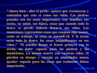 "Ahora bien - dice el profe: -quiero que reconozcan y entiendan que esto es como sus vidas. Las piedras grandes son las cosas importantes (sus familias, sus socios, su salud, sus hijos), cosas que cuando todo lo demás se pierde todavía llenarán sus vidas. Las municiones representan cosas que cuentan algo menos, como su trabajo, su casa, su automóvil. Y la arena sería todo lo demás, las cosas insignificantes en sus vidas." "Si ustedes llenan el frasco primero con la arena, no habrá espacio para las piedras y las municiones. Lo mismo ocurre con vuestras vidas. Si pierden su tiempo y energía en nimiedades nunca quedará espacio para las cosas que realmente deben importarles.  www . tonterias . com 