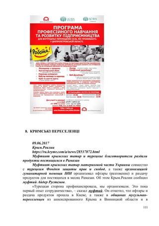 8. КРИМСЬКІ ПЕРЕСЕЛЕНЦІ
09.06.2017
Крым.Реалии
https://ru.krymr.com/a/news/28537872.html
Муфтият крымских татар и турецкие благотворители раздали
продукты постящимся в Рамазан
Муфтият крымских татар материковой части Украины совместно
с турецким Фондом защиты прав и свобод, а также организацией
гуманитарной помощи IHH организовал ифтары (разговение) и раздачу
продуктов для постящихся в месяц Рамазан. Об этом Крым.Реалии сообщил
муфтий Айдер Рустемов.
«Турецкая сторона профинансировала, мы организовали. Это пока
первый опыт сотрудничества», – сказал муфтий. Он отметил, что ифтары и
раздача продуктов прошла в Киеве, а также в общинах мусульман-
переселенцев из аннексированного Крыма в Винницкой области и в
111
 