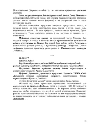 Новоалексеевке (Херсонская область), где компактно проживают крымские
татары.
Один из организаторов благотворительной акции Тахир Мамедов в
комментарии Крым.Реалии сказал, что в Киеве раздача продуктов проходила
дважды: после ночного намаза (таравих) и на следующий день – после
пятничного намаза.
«Больше семидесяти мусульман получили продуктовые пакеты, в
которые вошли по пять килограммов риса, гречки и муки, сахар, соль,
подсолнечное масло… То есть продукты, которые могут храниться, брали
нуждающиеся. Турки выделили деньги, а мы закупили и раздали…», –
отметил он.
Муфтият крымских татар на материковой части Украины был
создан в ноябре 2016 года в Киеве на съезде представителей религиозных
общин переселенцев из Крыма. Его главой был избран Айдер Рустемов, а
главой совета улемов (ученых) – Сулейман (Элимдар) Хайруллаев. Сейчас
муфтият проходит процедуру регистрации в Министерстве культуры
Украины…
***
09.06.2017
Citynews.Net.UA
http://www.citynews.net.ua/news/64007-musulman-ukrainy-prizvali-
pomoch-detyam-pereselencev-i-politzaklyuchennyh-iz-kryma-i-donbassa.html
Мусульман Украины призвали помочь детям переселенцев и
политзаключенных из Крыма и Донбасса
Муфтий Духовного управления мусульман Украины УММА Саид
Исмагилов призвал единоверцев направить пожертвования детям
переселенцев из Крыма и Донбасса.
Об этом Исмагилов заявил 9 июня в комментарии Крым.Реалии.
«Каждый год такое происходит (принесение пожертвований для
переселенцев из Крыма и Донбасса, сирот и стариков – КР). В этом году к
списку добавились дети политзаключенных. В Украине сейчас собирают
средства, чтобы поддержать тех детей, из семей арестованных. Поскольку
раньше политзаключенных было не так много, на них определенные проекты
не рассматривались, но в этом году добавилась и такая категория», – отметил
Исмагилов…
112
 