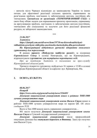 – жителів міста Черкаси відповідно до законодавства України та інших
питань для ефективної реалізації спільних проектів, спрямованих на
розв’язання проблем, пов’язаних із забезпеченням житлом, постійним або
тимчасовим. Громадська ж організація «ТЕРИТОРІЯ-НОВИЙ СХІД» зі
свого боку обіцяє надати для опрацювання проектну пропозицію, спрямовану
на врегулювання проблем, пов’язаних із забезпеченням житлом (постійним,
тимчасовим або соціальним) та залучити для його реалізації фінансові
ресурси, не заборонені законодавством.
***
13.06.2017
Златопіль
https://zlatopil.com.ua/all-news/item/19710-na-kirovohradshchyni-
vidbudetsia-urochyste-vidkryttia-onovlenoho-hurtozhytku-dlia-pereselentsiv
На Кіровоградщині відбудеться урочисте відкриття оновленого
гуртожитку для переселенців
В рамках проекту «Побудуємо майбутнє разом!» за підтримки
Європейського Союзу в селищі Новгородка, що на Кіровоградщині,
відремонтували гуртожиток для внутрішньо переміщених осіб.
Про це повідомляє Златопіль із посиланням на прес-службу
Кіровоградської обласної ради.
Урочисте відкриття гуртожитку відбудеться 16 червня о 12.00 в селищі
Новгородка Кіровоградської області за адресою: вул. Криворізька, 44а.
2. ОСВІТА, КУЛЬТУРА
08.06.2017
ОстроВ
https://www.ostro.org/general/society/news/526469/
Донецкий национальный университет вошел в рейтинг ТОП-1000
лучших университетов мира
Донецкий национальный университет имени Василя Стуса вошел в
рейтинг ТОП-1000 лучших университетов мира по версии QS. Об этом
сообщает ТСН.
Всего в Топ-1000 вошли шесть украинских университетов…
801 место получили Донецкий национальный университет имени
Василия Стуса и Сумской государственный университет.
Донецкий национальный университет после пророссийской
оккупации Донецка был вынужден переехать в Винницу. Здесь вуз получил
имя Василя Стуса.
14
 