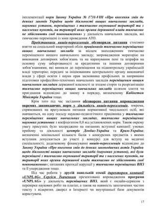 імплементації норм Закону України № 1731-VIII «Про внесення змін до
деяких законів України щодо діяльності вищих навчальних закладів,
наукових установ, переміщених з тимчасово окупованої території та з
населених пунктів, на території яких органи державної влади тимчасово
не здійснюють свої повноваження» у діяльність навчальних закладів, які
тимчасово переміщені із зони проведення АТО.
Представники вишів-переселенців обговорили питання стосовно
взяття на соціальний квартирний облік працівників тимчасово переміщених
вищих навчальних закладів за місцем знаходженням тимчасово
переміщеного вищого навчального закладу; запровадження мораторію на
виконання договірних зобов’язань та на нарахування пені та штрафів на
основну суму заборгованості за кредитними та іншими договірними
зобов’язаннями, які виникли до переміщення на підконтрольну українській
владі територію; передачі за ініціюванням центрального органу виконавчої
влади у сфері освіти і науки прав засновника профільних за напрямами
підготовки професійно-технічних навчальних закладів переміщеним вищим
навчальним закладам державної власності за згодою сторін та реорганізацію
тимчасово переміщених вищих навчальних закладів шляхом злиття чи
приєднання відповідно до закону в порядку, визначеному Кабінетом
Міністрів України тощо.
Крім того під час засідання обговорено питання впровадження
окремих законодавчих норм у діяльність вишів-переселенців, зокрема,
спрямованих на врегулювали питання нормативної чисельності осіб, які
навчаються, на одну посаду науково-педагогічного працівника у тимчасово
переміщених вищих навчальних закладах, тимчасово переміщених
наукових установах з коефіцієнтом 0,8 від установлених норм. Також окрему
увагу присутніх було зосереджено на питаннях вступної кампанії: умовах
прийому та діяльності центрів Донбас-Україна та Крим-Україна;
визначенні мінімальної кількості балів з конкурсних предметів з якими
вступник допускається до участі у конкурсі для вступу на медичні
спеціальності; додатковому фінансуванні вишів-переселенців відповідно до
Закону України «Про внесення змін до деяких законодавчих актів України
щодо діяльності вищих навчальних закладів (наукових установ), які були
переміщені з тимчасово окупованої території та з населених пунктів, на
території яких органи державної влади тимчасово не здійснюють свої
повноваження»; питаннях протидії корупції у тимчасово переміщених ВНЗ
та її упередження тощо.
Під час роботи у другій панельній секції директором компанії
«UNPLAG» Сергієм Ткаченком презентовано впровадження програми
«UNPLAG» у діяльність переміщених ВНЗ, який є онлайн-сервісом з
перевірки наукових робіт на плагіат, а також на наявність запозичених частин
тексту з відкритих джерел в Інтернеті чи внутрішньої бази документів
користувача.
17
 