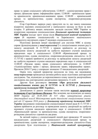 право та право соціального забезпечення; 12.00.07 – адміністративне право і
процес; фінансове право; інформаційне право; 12.00.08 – кримінальне право
та кримінологія; кримінально-виконавче право; 12.00.09 – кримінальний
процес та криміналістика; судова експертиза; оперативно-розшукова
діяльність.
Єгор Сергійович звернув увагу присутніх на те, що такого показника
відкритих наукових спеціальностей у навчального закладу не було за всю
історію. У рейтингу вищих начальних закладів системи МВС України за
відкритими науковими спеціальностями Донецький юридичний інститут
МВС України посідає третє місце після Національної академії внутрішніх
справ (8 наукових спеціальностей) та Харківського національного
університету внутрішніх справ (7 наукових спеціальностей).
Підготовці фахівців вищої кваліфікації для системи МВС в цілому
сприяє функціонування у виші-переселенці 2-х спеціалізованих вчених рад із
захисту дисертацій. К 11.737.01 з правом прийняття до розгляду та
проведення захисту дисертацій на здобуття наукового ступеня кандидата
юридичних наук зі спеціальності 12.00.09 «Кримінальний процес та
криміналістика; судова експертиза; оперативно-розшукова діяльність» та К
11.737.02 з правом прийняття до розгляду та проведення захисту дисертацій
на здобуття наукового ступеня кандидата юридичних наук зі спеціальностей
12.00.05 «Трудове право; право соціального забезпечення» та 12.00.07
«Адміністративне право і процес; фінансове право; інформаційне право».
Протягом 2016/17 року у спецрадах захищено 13 кандидатських дисертацій.
Окрім того, перший проректор наголосив на тому, що науковцями
вишу-переселенця проводиться активна робота щодо підготовки докторський
досліджень. Так, відповідно до перспективного плану захистів дисертаційних
досліджень над докторськими дисертаціями працюють 11 осіб.
Другим було розглянуто питання «Про результати діяльності
спеціалізованих вчених рад К 11.737.01 та К 11.737.02 у Донецькому
юридичному інституті МВС України».
Доповідачем із даного питання також виступив перший проректор
інституту Єгор Сергійович Назимко. Він зазначив, що відповідно до наказу
МОН України від 16.05.2016 № 515 «Про затвердження рішень
Атестаційної колегії Міністерства щодо діяльності спеціалізованих вчених
рад від 12 травня 2016 року» у Донецькому юридичному інституті МВС
України продовжено повноваження спеціалізованої вченої ради К 11.737.01 з
правом прийняття до розгляду та проведення захисту дисертацій на здобуття
наукового ступеня кандидата юридичних наук зі спеціальності 12.00.09
«Кримінальний процес та криміналістика; судова експертиза; оперативно-
розшукова діяльність» строком на два роки.
За звітний період у спеціалізованій вченій раді проведено 19 захистів
кандидатських дисертацій зі спеціальності «Кримінальний процес та
криміналістика; судова експертиза; оперативно-розшукова діяльність».Одну
дисертацію було підготовлено у Національній академії прокуратури
19
 