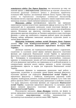 методичного відділу Лоц Лариса Борисівна, яка наголосила на тому, що
освітній процес у виші-переселенці здійснюється на підставі «Тимчасового
положення організації освітнього процесу в Донецькому юридичному
інституті МВС України», що відповідає вимогам Закону України «Про вищу
освіту» та Європейським стандартам освітянської діяльності.Це
Положення містить структуру кредиту, тривалість тижнів теоретичних занять,
мінімальну кількість тижнів навчання (тривалість канікул) тощо.
Начальник відділу проінформувала присутніх про навчальне
навантаження науково-педагогічних працівників кафедр інституту на 2017/18
навчальний рік (з урахування навчальних планів підготовки фахівців за
освітніми ступенями «бакалавр» та «магістр»); про вимоги щодо розроблення
проекту Положення про практичну підготовку курсантів та термінів
проходження практики відповідно до Типового навчального плану підготовки
фахівців, а також про необхідність створення робочої групи для розробки
Порядку вибору вибіркових навчальних дисциплін студентами денної та
заочної форм навчання.
Проректор інституту капітан поліції Нестеров Денис Ігорович
доповів «Про стан індивідуально-виховної роботи з курсантами,
студентами та слухачами Донецького юридичного інституту МВС
України».
Доповідач зазначив, що індивідуально-виховна робота з курсантами,
студентами та слухачами денної форми навчання факультету підготовки
фахівців для підрозділів Національної поліції України та юридичного
факультету є однією із форм проведення виховної роботи у виші-переселенці.
Це – безперервна та цілеспрямована система організаційних, соціально-
правових та індивідуальних заходів суб’єктів виховання по відношенню до
об’єктів проведення такої роботи, що спрямована на їх всебічний розвиток та
самореалізацію протягом всього періоду навчання з метою підготовки
кваліфікованих юристів та кадрів для підрозділів Національної поліції
України.
Основними формами та напрямками проведення такої роботи з
курсантами, студентами та слухачами денної форми навчання факультету
підготовки фахівців для підрозділів Національної поліції України та
юридичного факультету є співбесіда, індивідуальне доручення та/або
завдання, індивідуальна допомога, індивідуальний контроль та ін. Саме така
робота протягом 2016/17 навчального року проводилася із особовим складом
1-го курсу факультету підготовки фахівців для підрозділів Національної
поліції України, студентами юридичного факультету та слухачами денної
форми навчання факультету підготовки фахівців для підрозділів
Національної поліції України.
Підсумовуючи викладене, Денис Нестеров зазначив, що форми та
методи проведення індивідуально-виховної роботиз курсантами, студентами
та слухачами вишу-переселенця постійно вдосконалюється та
систематизується відповідно до новітніх вимог МВС України.
21
 