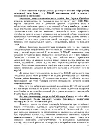 П’ятим питанням порядку денного розглянуто питання «Про роботу
методичної ради інституту у 2016/17 навчальному році та заходи з
покращення її діяльності».
Начальник навчально-методичного відділу Лоц Лариса Борисівна
доповіла, щовідповідно до Положення про методичну раду ДЮІ МВС
України методична рада є дорадчим органом, завданнями якого є
забезпечення освітнього процесу та методичної роботи у виші-переселенці, а
саме: планування методичної роботи, розробка та обговорення навчальних і
тематичних планів, програм навчальних дисциплін та інших документів;
розробка та вжиття заходів з удосконалення методичної роботи, підвищення
педагогічної майстерності науково-педагогічного складу; розгляд питань з
організації та методики проведення лекцій, семінарів, практичних занять,
рольових ігор, індивідуальних занять і консультацій, заліків та екзаменів
тощо.
Лариса Борисівна проінформувала присутніх про те, що членами
методичної ради запропоновано внести зміни до Положення про методичну
раду у частині періодичності її проведення. З 2016/17 навчального року
засідання методичної ради проводяться щоквартально або у разі потреби.
Доповідач зазначила, що на тепер дещо змінено формат проведення
методичної ради, на сьогодні розгляд деяких питань носить характер, так
званих, педагогічних читань під час яких науково-педагогічні працівники
мають обмінюватись позитивним досвідом викладання та розповідати про
новітні педагогічні методики та технології навчання у сучасному світі та
Україні.
До відома присутніх доведено, що протягом 2016/17 навчального року
методичної радою було розглянуто та надано рекомендації для розгляду
Вченою радою інституту 16 навчально-методичних посібників, видань,
рекомендацій, що були укладені науково-викладацьким складом кафедр
вишу-переселенця.
Крім того, для забезпечення освітньої діяльності на 2017/18 навчальний
рік розглянуто навчальні та робочі навчальні плани підготовки здобувачів
вищої освіти на наступний навчальний рік та рекомендовано для схвалення їх
Вченою радою інституту.
Фахівець інституту майор поліції Вікторія Котова доповіла «Про
стан виконання Плану основних заходів Донецького юридичного
інституту на 2016/17 навчальний рік».
Доповідач довела до відома присутніх інформацію про організацію
роботи структурних підрозділів вишу-переселенця щодо забезпечення
виконання плану основних заходів інституту на 2016/17 навчальний рік, серед
яких найбільш важливими та першочерговими завданнями, вирішення яких
було передбачено планом слід визначити приведення навчальних корпусів
вишу-переселенця у відповідність до встановлених вимог; оптимізація
кадрового потенціалу вишу-переселенця та формування відповідного
резерву; подальший розвиток міжнародного співробітництва навчального
22
 