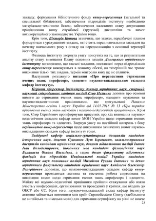 закладу; формування бібліотечного фонду вишу-переселенця (загальної та
спеціальної бібліотеки); забезпечення підрозділів інституту необхідною
матеріально-технічною базою; забезпечення належного стану дотримання
працівниками вишу службової (трудової) дисципліни та вимог
антикорупційного законодавства України тощо.
Крім того, Вікторія Котова зазначила, що заходи, передбачені планом
формуються з урахуванням завдань, які стоять перед навчальним закладом на
початку навчального року з огляду на передислокацію з основної території
інституту.
Фахівець інституту звернула увагу присутніх на те, що за результатами
аналізу стану виконання Плану основних заходів Донецького юридичного
інституту встановлено, що взагалі завдання, поставлені перед підрозділами
вишу-переселенця виконуються в повному обсязі, на теперішній час триває
виконання тільки тих завдань, термін контролю яких ще не сплинув.
Наступним розглянуто питання «Про перспективи отримання
вчених звань «професор», «доцент» науково-викладацьким складом
кафедр інституту».
Перший проректор інституту доктор юридичних наук, старший
науковий співробітник капітан поліції Єгор Назимко доповів про основні
вимоги до отримання вчених звань «професор», «доцент» науковими та
науково-педагогічними працівниками, що врегульовані Наказом
Міністерства освіти і науки України від 14.01.2016 № 13 «Про порядок
присвоєння вчених звань науковим і науково-педагогічним працівникам». Крім
того, Єгор Сергійович проінформував присутніх про хід виконання науково-
педагогічним складом кафедр вимог МОН України щодо отримання вчених
звань «професор» та «доцент». Звернув увагу на постійний контроль з боку
керівництва вишу-переселенця щодо виконанням зазначених вимог науково-
викладацьким складом кафедр інституту тощо.
Завідувачі кафедр соціально-гуманітарних дисциплін кандидат
історичних наук, доцент Суюсанов Лут Ікрамович, загально-правових
дисциплін кандидат юридичних наук, доцент підполковник поліції Іванов
Іван Володимирович, іноземних мов кандидат філологічних наук
Баланаєва Оксана Василівна, а також декан факультету підготовки
фахівців для підрозділів Національної поліції України кандидат
юридичних наук полковник поліції Михайлов Руслан Іванович та декан
юридичного факультету кандидат юридичних наук Ампілогов Олександр
Валерійович доповіли, що науково-викладацьким складом кафедр вишу-
переселенця проводиться активна та системна робота спрямована на
виконання вимог щодо отримання вчених звань «професор» і «доцент».
Майже всі науково-педагогічні працівники пройшли стажування або взяли
участь у конференціях, організованих та проведених у країнах, що входять до
ОЕСР або ЄС. Крім того, науково-викладацький склад кафедр інституту
активно займається вивченням мов країн Європейського Союзу (здебільшого
це англійська та німецька мови) для отримання сертифікату на рівні не нижче
23
 