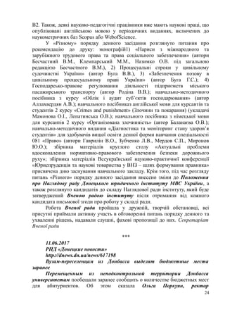 В2. Також, деякі науково-педагогічні працівники вже мають наукові праці, що
опубліковані англійською мовою у періодичних виданнях, включених до
наукометричних баз Scopus або WebofScience.
У «Різному» порядку денного засідання розглянуто питання про
рекомендацію до друку: монографій1) «Нариси з міжнародного та
зарубіжного трудового права та права соціального забезпечення» (автори
Бесчастний В.М., Клемпарський М.М., Назимко О.В. під загальною
редакцією Бесчастного В.М.), 2) Процесуальні строки у цивільному
судочинстві України» (автор Буга В.В.), 3) «Забезпечення позову в
цивільному процесуальному праві України» (автор Буга Г.С.); 4)
Господарсько-правове регулювання діяльності підприємств міського
пасажирського транспорту (автор Родіна В.В.); навчально-методичного
посібника з курсу «Облік і аудит суб’єктів господарювання» (автор
Аллахвердян А.В.); навчального посібниказ англійської мови для курсантів та
студентів 2 курсу «Crimes and punishment» (Злочини та покарання) (укладачі
Мамонова О.І., Лопатинська О.В.); навчального посібника з німецької мови
для курсантів 2 курсу «Організована злочинність» (автор Баланаєва О.В.);
навчально-методичного видання «Діагностика та моніторинг стану здоров’я
студентів» для здобувачів вищої освіти денної форми навчання спеціальності
081 «Право» (автори Гаврилін В.О., Зубченко Л.В., Мердов С.П., Миронов
Ю.О.); збірника матеріалів круглого столу «Актуальні проблеми
вдосконалення нормативно-правового забезпечення безпеки дорожнього
руху»; збірника матеріалів Всеукраїнської науково-практичної конференції
«Юриспруденція та наукові товариства у ВНЗ – шлях формування правника»
присвячена дню заснування навчального закладу. Крім того, під час розгляду
питань «Різного» порядку денного засідання внесено зміни до Положення
про Наглядову раду Донецького юридичного інституту МВС України, а
також розглянуто кандидатів до складу Наглядової ради інституту, який буде
затверджений Вченою радою інституту після отримання від кожного
кандидата письмової згоди про роботу у складі ради.
Робота Вченої ради пройшла у дружній, творчій обстановці, всі
присутні приймали активну участь в обговоренні питань порядку денного та
ухваленні рішень, надавали слушні, фахові пропозиції до них. Секретаріат
Вченої ради
***
11.06.2017
РПД «Донецкие новости»
http://dnews.dn.ua/news/617198
Вузам-переселенцам из Донбасса выделят бюджетные места
заранее
Перемещенным из неподконтрольной территории Донбасса
университетам пообещали заранее сообщить о количестве бюджетных мест
для абитуриентов. Об этом сказала Ольга Поркуян, ректор
24
 