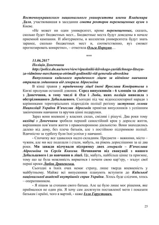 Восточноукраинского национального университета имени Владимира
Даля, участвовавшая в заседании совета ректоров перемещенных вузов в
Киеве.
«Не может ни один университет, кроме перемещенных, сказать,
сколько будет бюджетных мест... Бюджетные места будут доведены в начале
приемной кампании. И абитуриенты, и коллектив университета будут знать
заранее, сколько бюджетных мест и, соответственно, вуз сможет
прогнозировать конкретно», – отметила Ольга Поркуян…
***
13.06.2017
Полiцiя Донеччини
http://police.dn.ua/news/view/vipuskniki-kiivskogo-yuridichnogo-litseyu-
za-vidminne-navchannya-otrimali-godinniki-vid-generala-abroskina
Випускники київського юридичного ліцею за відмінне навчання
отримали годинники від генерала Аброськіна
В кінці травня у юридичному ліцеї імені Ярослава Кондратьєва в
Києві пролунав останній дзвоник. Серед випускників - 6 хлопців та дівчат
з Донеччини, в тому числі й Оля і Люба, яких поліція вивозила з
обстрілюваного Дебальцевого. Сьогодні під час відеоселекторної наради з
керівниками територіальних підрозділів поліції регіону заступник голови
Нацполіції України В’ячеслав Аброськін привітав випускників з успішним
закінченням навчання та вручив цінні подарунки.
Зараз вони впевнені у власних силах, сміливі і рішучі. Два роки тому
вихідці з Донеччини зробили перший самостійний крок у доросле життя,
вирішивши пов’язати життя з правоохоронною діяльністю. Вони знаходились
далеко від дому, без плеча батьків, але з постійною підтримкою поліції.
Вдячністю за турботу були їхні успіхи у навчанні.
- Спочатку все здавалося надто складним. Предмети – важкими, місто –
чужим, але ми все подолали і стали, мабуть, на рівень дорослішими за ці два
роки. Ми завжди відчували підтримку двох генералів – В’ячеслава
Аброськіна та Сергія Князєва. Починаючи від евакуації з нашого
Дебальцевого і до навчання в ліцеї. Це, мабуть, найбільш цінне та приємне,
тому що це була можливість вирватися і почати свою кар’єру, - згадує свої
перші кроки Любов Драневська.
Сьогодні в їхніх очах немає страху, лише тверда впевненість у
майбутньому. Майже всі випускники планують вступити до Київської
національної академії внутрішніх справ України. Хтось буде слідчим, хтось
– оперативником.
- Я пішов за стопами свого батька. Але це було лише моє рішення, яке
приймалося не один рік. Я хочу сам досягнути поставленої мети і показати
батькам і країні, чого я вартий, - каже Ілля Горустович.
25
 