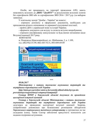 Особи, які проживають на території проведення АТО, мають
можливість вступати до ДВНЗ "ДонНТУ" за результатами вступних іспитів
без серитфікатів ЗНО або за сертифікатами ЗНО 2016 / 2017 р.р. (за вибором
заявника).
У освітньому центрі "Донбас - Україна" ви можете:
- отримати допомогу в оформленні документів, необхідних для
проходження річного оцінювання та державної підсумкової атестації;
- пройти ДПА з української мови та історії України;
- оформити документи для вступу та скласти вступне випробування;
- отримати кваліфіковану консультацію за будь-якими питаннями щодо
Вступної кампанії 2017 року.
КОНТАКТИ:
м. Покровськ (Красноармійськ), пл. Шибанкова, 2, к. 1.109,
тел. (06239)2-51-99, 066-185-74-31, 093-049-69-89
***
09.06.2017
Міністерство з питань тимчасово окупованих територій та
внутрішньо переміщених осіб України
http://mtot.gov.ua/sektor-mtot-u-hersonskij-oblasti-doluchyvsya-do-
provedennya-tsogorichnoyi-vstupnoyi-kampaniyi/
Сектор МТОТ у Херсонській області долучився до проведення
цьогорічної вступної кампанії
Сектор у Херсонській області Міністерства з питань тимчасово
окупованих територій та внутрішньо переміщених осіб України
долучився до проведення цьогорічної вступної кампанії. Зокрема,
співробітники домовилися про безкоштовне розміщення абітурієнтів
Херсонського національного технічного університету в гуртожитках на час
складання іспиту. Також Сектор забезпечив присутність психологів для
надання підтримки вступникам.
27
 