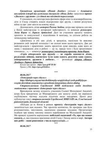 Громадська організація «Новий Донбас» спільно з Асоціацією
викладачів історії та суспільних дисциплін «Нова Доба» запустили проект
«Діалоги з друзями» для дітей та підлітків-переселенців.
У кіношколі, під менторством фахівців сфери кіно та відеовиробництва,
діти зі Сходу створять власні відеоролики про друзів, з якими розлучила
війна та про своє життя на новому місці.
Допомагають дітям акторка Римма Зюбіна, котра вже провела для них
у Києві майстер-клас із акторської майстерності, та команди режисерок
Анни Корж та Лариси Артюгіної. Далі на учасників проекту чекають
тренінги та консультації з відеозйомки й монтажу, та спільна робота на
знімальному майданчику.
«Дивлячись в очі цих дітей, я зрозуміла, наскільки їм важливо
розвивати свій творчий потенціал і як сильно вони цього прагнуть. Два дні
майстер-класів і практичних занять пролетіли дуже швидко, адже жага до
знань і зацікавлені діти в роботі — це те, заради чого і було організовано
кіношколу…», — коментує режисерка і менеджерка проекту Анна Корж.
«Серія відеороликів про дружбу — це спроба допомогти дітям,
розділених війною, навчитися чути один одного, розуміти один одного,
співпрацювати, дружити і любити», — розповідає лідерка «Нового
Донбасу» Лариса Артюгіна.
Більше про проект: https://goo.gl/R7ZUBr
Проект у ФБ: https://goo.gl/iGkKws
***
08.06.2017
«Інтеграція через діалог»
http://dialogos.org.ua/starshoklasnyky-sergiyivskoyi-zosh-podilylysya-
svoyim-dosvidom-znayomstva-z-proektom-integratsiya-cherez-dialog
Старшокласники Сергіївської ЗОШ поділилися своїм досвідом
знайомства з проектом «Інтеграція через діалог»
Враховуючи велику кількість учасників Сьомої Молодіжної Академії,
котра була приурочена до Міжнародного дня захисту дітей, ми вирішили
опублікувати частину відгуків підлітків щодо мандрівки. Цього разу
публікуємо текст старшокласників Сергіївської ЗОШ І-ІІІ ст. Слов'янської
районної ради Донецької області:
«Поїздка до м. Києва в рамках проекту «Інтеграція через діалог»
запам'ятається нам надовго. Час пролетів непомітно, бо програма дня була
різноманітною, змістовною, насиченою цікавими заходами. Організатори
подбали про кожну хвилину нашого перебування на Молодіжній Академії.
Ми вражені художнім вирішенням мобільної експозиції «Те, про що важко
сказати...», яка показала прагнення дітей Сходу і Заходу жити в мирі. Автори
цих робіт – наші ровесники з числа переселенців…»
***
08.06.2017
33
 
