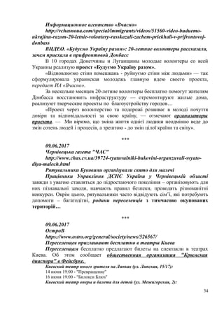 Информационное агентство «Вчасно»
http://vchasnoua.com/special/immigrants/videos/51560-video-buduemo-
ukrajinu-razom-20-letnie-volontery-rasskazali-zachem-priekhali-v-prifrontovoj-
donbass
ВИДЕО. «Будуємо Україну разом»: 20-летние волонтеры рассказали,
зачем приехали в прифронтовой Донбасс
В 10 городах Донетчины и Луганщины молодые волонтеры со всей
Украины реализую проект «Будуємо Україну разом».
«Відновлюємо стіни помешкань - руйнуємо стіни між людьми» — так
сформулировала украинская молодежь главную идею своего проекта,
передает ИА «Вчасно».
За несколько месяцев 20-летние волонтеры бесплатно помогут жителям
Донбасса восстановить инфраструктуру — отремонтируют жилые дома,
реализуют творческие проекты по благоустройству городов…
«Проект через волонтерство та подорожі розвиває в молоді почуття
довіри та відповідальності за свою країну, — отмечают организаторы
проекта. — Ми віримо, що зміна життя однієї людини неодмінно веде до
змін сотень людей і процесів, а зрештою - до змін цілої країни та світу».
***
09.06.2017
Чернівецька газета "ЧАС"
http://www.chas.cv.ua/39724-ryatuvalniki-bukovini-organzuvali-svyato-
dlya-malech.html
Рятувальники Буковини організували свято для малечі
Працівники Управління ДСНС України у Чернівецькій області
завжди з увагою ставляться до підростаючого покоління – організовують для
них пізнавальні заходи, навчають правил безпеки, проводять різноманітні
конкурси. Окрім цього, рятувальники часто відвідують сім’ї, які потребують
допомоги – багатодітні, родини переселенців з тимчасово окупованих
територій…
***
09.06.2017
ОстроВ
https://www.ostro.org/general/society/news/526567/
Переселенцев приглашают бесплатно в театры Киева
Переселенцам бесплатно предлагают билеты на спектакли в театрах
Киева. Об этом сообщает общественная организация "Крымская
диаспора" в Фейсбуке.
Киевский театр юного зрителя на Липках (ул. Липская, 15/17):
14 июня 19:00 - "Превращение"
16 июня 19:00 - "Билокси Блюз"
Киевский театр оперы и балета для детей (ул. Межигорская, 2):
34
 