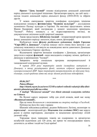 Проект "День ізоляції" покаже відвідувачам донецький довоєнний
період діяльності культурної ініціативи. Організатори кажуть, що цей захід –
нагода згадати донецький період діяльності фонду (2010-2014) та зібрати
друзів.
У межах святкування триріччя платформи культурних ініціатив
відвідувачам покажуть фотовиставку "Будинок культури" - дослідження
залишеного Палацу культури в Горлівці. На виставці представлять знімок
Жанни Кадирової, який постраждав у момент захоплення приміщень
"Ізоляції". Роботу покажуть у не відреставрованому вигляді, як
документальне свідчення подій трирічної давнини.
Також представлять Бібліотеку ізоляції – інтерактивний архів проектів
фонду донецького періоду: каталоги, відео, книги, фотографії.
Відбудеться показ фільму російського художника Андрія Горохова
"Євро-2012 в Донецьку". Стрічка показує місто очима його жителів і дає
унікальну можливість поглянути на повсякденне життя довоєнного Донецька
під час чемпіонату Європи з футболу.
Відзначаючи триріччя вигнання платформи з Донецька, організатори
запустили в мережі флешмоб - вони викладають в мережу знімки, зроблені в
Донецьку в приміщеннях "Ізоляції".
Завершить вечір спеціальна програма експериментальної й
танцювальної електронної музики.
9 червня 2014 року територію заводу ізоляційних матеріалів у
Донецьку, в якому розміщувався фонд, захопили озброєні представники
самопроголошеної ДНР. Зараз територію використовують як військову базу,
в'язницю, склад крадених авто та місце зйомок російських відеофейків.
***
09.06.2017
Район.Шацьк
http://shatsk.rayon.in.ua/news/32348-u-tabori-volinski-vakatsiyi-dlia-ditei-
atovtsiv-planuiut-poyizdki-na-svitiaz
У таборі "Волинські вакації" для дітей атовців планують поїздки
на Світязь
На Волині вдруге запрацює табір для дітей атовців, який має назву
«Волинські вакації».
Про це пише Волиньпост з посиланням на сторінку табору в Facebook.
Публікуємо його без змін і правок:
Шановні військовослужбовці, родини Небесного Легіону, волонтери та
переселенці – волонтерський рух Мeцeнaти для сoлдaтa (МдС) вже вдруге
разом зі своїми партнерами, діаспорою та меценатами організовує літній
дитячий табір.
Упродовж трьох червневих тижнів ми оздоровимо та організуємо
незабутній відпочинок для 120 діток, які прямо чи опосередковано мають
дотичність до війни і подій на Сході країни!
38
 