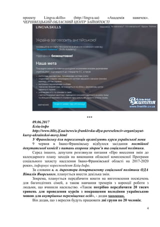 проекту Lingva.skills» (http://lingva.ua) «Академія навичок».
ЧЕРНІВЕЦЬКИЙ ОБЛАСНИЙ ЦЕНТР ЗАЙНЯТОСТІ
***
09.06.2017
Бліц-інфо
http://www.blitz.if.ua/news/u-frankivsku-dlya-pereselenciv-organizuyut-
kursy-ukrainskoi-movy.html
У Франківську для переселенців організують курси української мови
9 червня в Івано-Франківську відбулося засідання постійної
депутатської комісії з питань охорони здоров’я та соціальної політики.
Серед іншого, депутати розглянули питання «Про внесення змін до
календарного плану заходів на виконання обласної комплексної Програми
соціального захисту населення Івано-Франківської області на 2017-2020
роки», інформує кореспондент Бліц-Інфо.
За словами в. о. директора департаменту соціальної політики ОДА
Віталія Яворського, планується внести декілька змін.
Зокрема, планується передбачити кошти на виготовлення посвідчень
для багатодітних сімей, а також навчання тренерів з корекції роботи з
людьми, що вчинили насильство. «Також потрібно передбачити 20 тисяч
гривень для проведення курсів з покращення володіння українською
мовою для внутрішньо переміщених осіб», - додав чиновник.
Він додав, що з вересня будуть працювати дві групи по 20 чоловік.
4
 