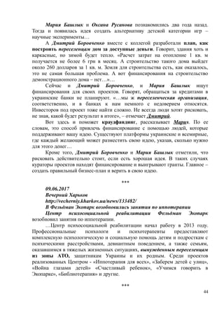 Мария Башлык и Оксана Русанова познакомились два года назад.
Тогда и появилась идея создать альтернативу детской категории игр –
научные эксперименты…
А Дмитрий Боровченко вместе с коллегой разработали план, как
построить переселенцам дом за доступные деньги. Говорит, здания хоть и
каркасные, но зимой будет тепло. «Расчет затрат на отопление 1 кв. м
получается не более 6 грн в месяц. А строительство такого дома выйдет
около 260 долларов за 1 кв. м. Земля для строительства есть, как оказалось,
это не самая большая проблема. А вот финансирования на строительство
демонстрационного дома – нет…»…
Сейчас и Дмитрий Боровченко, и Мария Башлык ищут
финансирования для своих проектов. Говорят, обращаться за кредитами в
украинские банки не планируют. «…мы ж переселенческая организация,
соответственно, и в банках к нам немного с недоверием относятся.
Инвесторов под проект тоже найти сложно. Не всегда люди хотят рисковать,
не зная, какой будет результат в итоге», – отмечает Дмитрий.
Вот здесь и поможет краудфандинг, рассказывает Мария. По ее
словам, это способ привлечь финансирование с помощью людей, которые
поддерживают вашу идею. Существуют платформы украинские и всемирные,
где каждый желающий может разместить свою идею, указав, сколько нужно
для этого денег…
Кроме того, Дмитрий Боровченко и Мария Башлык отметили, что
рисковать действительно стоит, если есть хорошая идея. В таких случаях
кураторы проектов находят финансирование и выигрывают гранты. Главное –
создать правильный бизнес-план и верить в свою идею.
***
09.06.2017
Вечерний Харьков
http://vecherniy.kharkov.ua/news/133482/
В Фельдман Экопарк возобновились занятия по иппотерапии
Центр психосоциальной реабилитации Фельдман Экопарк
возобновил занятия по иппотерапии.
…Центр психосоциальной реабилитации начал работу в 2013 году.
Профессиональные психологи и психотерапевты предоставляют
комплексную психологическую и социальную помощь детям и подросткам с
психическими расстройствами, девиантным поведением, а также семьям,
оказавшимся в тяжелых жизненных ситуациях, вынужденным переселенцам
из зоны АТО, защитникам Украины и их родным. Среди проектов
реализованных Центром - «Иппотерапия для всех», «Заберем детей с улиц»,
«Война глазами детей» «Счастливый ребенок», «Учимся говорить в
Экопарке», «Библиотерапия» и другие.
***
44
 