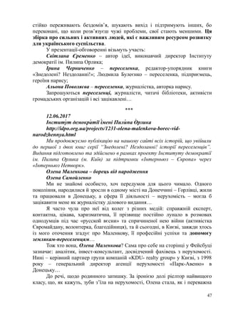 стійко переживають бездомів’я, шукають вихід і підтримують інших, бо
переконані, що коли розв’язуєш чужі проблеми, свої стають меншими. Ця
збірка про сильних і активних людей, які є важливим ресурсом розвитку
для українського суспільства.
У презентації-обговоренні візьмуть участь:
Світлана Єременко – автор ідеї, виконавчий директор Інституту
демократії ім. Пилипа Орлика;
Ірина Черниченко – переселенка, редактор-упорядник книги
«Знедолені? Нездоланні!»; Людмила Булеєнко – переселенка, підприємець,
героїня нарису;
Альона Поволяєва – переселенка, журналістка, авторка нарису.
Запрошуються переселенці, журналісти, читачі бібліотеки, активісти
громадських організацій і всі зацікавлені…
***
12.06.2017
Інституу т демокрау тії іу мені Пилиу па Оу рлика
http://idpo.org.ua/projects/1231-olena-malenkova-borec-vid-
narodzhennya.html
Ми продовжуємо публікацію на нашому сайті всіх історій, що увійшли
до першої з двох книг серії “Знедолені? Нездоланні! історії переселенців”.
Видання підготовлено та здійснено в рамках проекту Інституту демократії
ім. Пилипа Орлика (м. Київ) за підтримки «Інтерньюз – Європа» через
«Інтерньюз Нетворк».
Олена Маленкова – борець від народження
Олена Самойленко
Ми не знайомі особисто, хоч передумов для цього чимало. Одного
покоління, народилися й зросли в одному місті на Донеччині – Горлівці, жили
та працювали в Донецьку, а сфера її діяльності – нерухомість – могла б
зацікавити мене як журналістку ділового видання…
Я часто чула про неї від колег з різних медій: справжній експерт,
контактна, цікава, харизматична, її прізвище постійно лунало в розмовах
однодумців під час «русской вєсни» та спричиненої нею війни (активістка
Євромайдану, волонтерка, благодійниця), та й сьогодні, в Києві, завжди хтось
із мого оточення згадує про Маленкову, її професійні успіхи та допомогу
землякам-переселенцям…
Тож хто вона, Олена Маленкова? Сама про себе на сторінці у Фейсбуці
зазначає: аналітик, інвест-консультант, досвідчений фахівець з нерухомості.
Нині – керівний партнер групи компаній «KDU- realty group» у Києві, з 1998
року – генеральний директор агенції нерухомості «Парк-Авеню» в
Донецьку…
До речі, щодо родинного затишку. За іронією долі ріелтор найвищого
класу, що, як кажуть, зуби з’їла на нерухомості, Олена стала, як і переважна
47
 