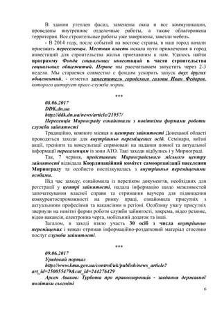 В здании утеплен фасад, заменены окна и все коммуникации,
проведены внутренние отделочные работы, а также облагорожена
территория. Все строительные работы уже завершены, завезли мебель.
- В 2014 году, после событий на востоке страны, в наш город начали
приезжать переселенцы. Местная власть искала пути привлечения в город
инвестиций для строительства жилья приехавшим к нам. Удалось найти
программу Фонда социальных инвестиций в части строительства
социальных общежитий. Первое мы рассчитываем запустить через 2-3
недели. Мы стараемся совместно с фондом ускорить запуск двух других
общежитий, - отметил заместитель городского головы Иван Федоров,
которого цитирует пресс-служба мэрии.
***
08.06.2017
DDK.dn.ua
http://ddk.dn.ua/news/article/21957/
Пересенців Мирнограду ознайомили з новітніми формами роботи
служби зайнятості
Традиційно, кожного місяця в центрах зайнятості Донецької області
проводяться заходи для внутрішньо переміщених осіб. Семінари, виїзні
акції, тренінги та консультації спрямовані на надання повної та актуальної
інформації переселенцям із зони АТО. Такі заходи відбулись і у Мирнограді.
Так, 7 червня, представник Мирноградського міського центру
зайнятості відвідала Координаційний комітет самоорганізації населення
Мирнограду та особисто поспілкувалась з внутрішньо переміщеними
особами.
Під час заходу, ознайомила із переліком документів, необхідних для
реєстрації у центрі зайнятості, надала інформацію щодо можливостей
започаткування власної справи та отримання ваучера для підвищення
конкурентоспроможності на ринку праці, ознайомила присутніх з
актуальними професіями та вакансіями в регіоні. Особливу увагу присутніх
звернули на новітні форми роботи служби зайнятості, зокрема, відео резюме,
відео вакансія, електронна черга, мобільний додаток та інші.
Загалом, в заході взяло участь 30 осіб з числа внутрішньо
переміщених і кожен отримав інформаційно-роздатковий матеріал стосовно
послуг служби зайнятості.
***
09.06.2017
Урядовий портал
http://www.kmu.gov.ua/control/uk/publish/news_article?
art_id=250055479&cat_id=244276429
Арсен Аваков: Турбота про правоохоронців - завдання державної
політики сьогодні
6
 