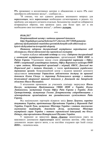 9% проживают в коллективных центрах и общежитиях и всего 1% смог
приобрести собственное жилье", - сообщил он…
"Я считаю, что нет единого решения жилищного вопроса для
переселенцев, всех переселенцев необходимо сегментировать и решать эту
проблему для каждого сегмента отдельно. Большинство людей не собираются
возвращаться обратно, они прожили здесь уже более трех лет и им
необходимо свое постоянное жилье", - добавил эксперт.
***
09.06.2017
Координаційний центр з надання правової допомоги
http://legalaid.gov.ua/ua/holovna/147-cherven-2017/2040-pytannia-
zaborony-dyskryminatsii-vnutrishno-peremishchenykh-osib-obhovoryly-u-
kyievi-vitchyzniani-ta-ievropeiski-eksperty
Питання заборони дискримінації внутрішньо переміщених осіб
обговорили у Києві вітчизняні та європейські експерти
9 червня відбувся спільний семінар на тему «Заборона дискримінації
у контексті внутрішнього переміщення», організований УВКБ ООН та
Радою Європи. Учасниками заходу стали міжнародні партнери з Офісу
ООН з координації гуманітарних питань, Офісу Верховного комісара ООН
з прав людини, Міжнародної організації з міграції, ОБСЄ, Данської та
Норвезької рад з питань біженців, а також представники українських
державних органів. Координаційний центр з надання правової допомоги
представили начальниця Управління забезпечення доступу до правової
допомоги Олена Сінчук та директор Регіонального центру з надання
безоплатної вторинної правової допомоги у Донецькій та Запорізькій
областях Павло Наливайко.
З вітальними промовами до учасників семінару звернулися Ноель
Калгун, заступниця Представника УВКБ ООН в Україні, Олена
Литвиненко, заступниця Голови Офісу Ради Європи в Україні, Лілія
Гретарсдоттір, заступниця Голови Департаменту співробітництва з
міжнародними організаціями та громадянським суспільством Ради
Європи.
Від національних партнерів відкрили захід Ірина Луценко, народна
депутатка України, представниця Президента України у Верховній Раді
України, Георгій Тука, заступник Міністра України з питань тимчасово
окупованих територій, Анастасія Дєєва, заступниця Міністра
внутрішніх справ України з питань європейської інтеграції, та Ольга
Оніщук, віце-президентка Нотаріальної Палати України.
У зверненні до присутніх Ірина Луценко акцентувала увагу на
важливості допомагати переселенцям жити звичним життям. «Ми маємо
допомагати людям просто жити, а не постійно згадувати про їхній статус
ВПО», - зазначила вона.
60
 