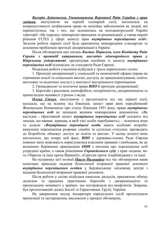 Валерія Лутковська, Уповноважена Верховної Ради України з прав
людини, виступаючи на першій пленарній сесії, наголосила на
неприпустимості позбавлення права на пенсійне забезпечення як людей, які
перемістилися, так і тих, що залишились на непідконтрольній Україні
території: «Це порушує міжнародні принципи та рекомендації, а також окремі
рішення ЄСПЛ у сфері захисту прав внутрішньо переміщених осіб».
Загалом робота першої сесії була присвячена міжнародним стандартам та
основним проблемам протидії дискримінації в Україні.
Після обговорення цих питань Кастас Параскев, член Комітету Ради
Європи з протидії катуванням, викладач міжнародного права у
Кіпрському університеті, презентував посібник із захисту внутрішньо
переміщених осіб відповідно до стандартів Ради Європи.
Подальша робота учасників відбулася у трьох паралельних сесіях:
1. Протидія дискримінації у соціальній та економічній сферах (право на
отримання пенсії та соціальних виплат, доступу до працевлаштування, освіти,
житлових та медичних послуг) у контексті внутрішнього переміщення.
2. Громадянські та політичні права ВПО й протидія дискримінації.
3. Боротьба з расизмом, ксенофобією, нетерпимістю, дискримінацією та
пропагандою ненависті у/разом з медіа.
Олена Сінчук, виступаючи з презентацією під час першої сесії,
нагадала, що на відміну від біженців, захист прав яких передбачений
Женевською Конвенцією про статус біженців 1951 року, права внутрішньо
переміщених осіб не захищені жодним міжнародним документом. «Як
наслідок - ефективний захист внутрішньо переміщених осіб залежить від
заходів, що вживає держава, в якій такі особи перебувають», - зазначила вона
та додала: «Внутрішньо переміщені особи мають особливі потреби:
вимушене переміщення розриває сімейні та суспільні стосунки, призводить
до безробіття, обмежує доступ до освіти та житла». У цьому аспекті вона
наголосила, що попри цей факт, ВПО у державах-членах Ради Європи
повинні мати можливість користуватися власними правами і свободами, як це
визначено Керівними принципами ООН з питання про переміщення осіб
усередині країни, а також рішеннями Європейського суду з прав людини, як-
то «Чірагов та інші проти Вірменії», «Саргсян проти Азербайджану» та інші.
На підтримку цієї позиції Павло Наливайко під час обговорення навів
позитивні приклади надання безоплатної вторинної правової допомоги
внутрішньо переміщеним особам у Бердянському місцевому центрі з
надання безоплатної вторинної правової допомоги.
Після роботи у сесіях відбулася панельна дискусія, присвячена обміну
досвідом та кращими практиками боротьби з дискримінацією та
пропагандою ненависті у країнах, що постраждали від конфліктів. Зокрема,
був презентований досвід Боснії та Герцеговини, Грузії, України.
На завершення заходу модератори паралельних сесій презентували
пропозиції та застереження, висловлені у процесі обговорень.
61
 