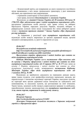 - безкоштовний проїзд для повернення до свого покинутого постійного
місця проживання у всіх видах громадського транспорту у разі зникнення
обставин, що спричинили таке переміщення;
- отримання гуманітарної та благодійної допомоги;
- інші права, визначені Конституцією та законами України.
Відповідно до статті 8 Закону України від 20 жовтня 2014 року №
1706-VII «Про забезпечення прав і свобод внутрішньо переміщених осіб»,
внутрішньо переміщена особа реалізує своє право голосу на виборах
Президента України, народних депутатів України, місцевих виборах та
референдумах шляхом зміни місця голосування без зміни виборчої адреси
згідно з частиною третьою статті 7 Закону України «Про Державний
реєстр виборців».
За сприянням у реалізації прав внутрішньо переміщених осіб,
відповідні особи можуть звертатися до органів державної влади, органів
місцевого самоврядування, а у разі їх порушення до суду.
***
09.06.2017
Всеукраїнська асоціація кадровиків
http://www.kadrovik.ua/novyny/vregulovano-poryadok-oformlennya-i-
vydachi-dovidky-pro-vzyattya-na-oblik-vnutrishno
Врегульовано порядок оформлення і видачі довідки про взяття на
облік внутрішньо переміщеної особи
Кабінет Міністрів України своєю постановою «Про внесення змін
до пункту 2 Порядку оформлення і видачі довідки про взяття на облік
внутрішньо переміщеної особи» від 31 травня 2017 р. № 371 вніс зміни до
пункту 2 Порядку оформлення і видачі довідки про взяття на облік
внутрішньо переміщеної особи, затвердженого постановою Кабінету
Міністрів України «Про облік внутрішньо переміщених осіб» від
1 жовтня 2014 р. № 509.
Відповідно до прийнятого документа на отримання довідки мають
право також студенти, учні професійно-технічних навчальних закладів, які
перемістилися з тимчасово окупованої території України, населених пунктів,
на території яких органи державної влади тимчасово не здійснюють свої
повноваження, та населених пунктів, що розташовані на лінії зіткнення.
Таким чином, зазначені особи зможуть користуватися правами та свободами,
передбаченими чинним законодавством для внутрішньо переміщених осіб.
А це, своєю чергою, сприятиме їх соціальному захисту.
***
09.06.2017
Вечерний Харьков
http://vecherniy.kharkov.ua/news/133485/
Делегаты Генеральной Ассамблеи посетили в Харькове модульный
городок и «Прозрачный офис»
69
 