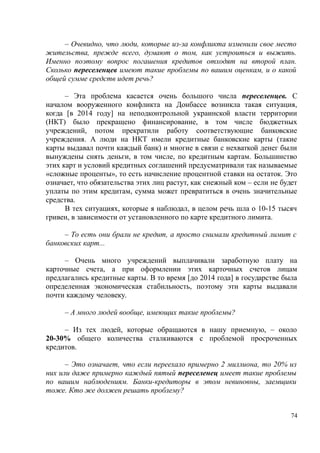 – Очевидно, что люди, которые из-за конфликта изменили свое место
жительства, прежде всего, думают о том, как устроиться и выжить.
Именно поэтому вопрос погашения кредитов отходят на второй план.
Сколько переселенцев имеют такие проблемы по вашим оценкам, и о какой
общей сумме средств идет речь?
– Эта проблема касается очень большого числа переселенцев. С
началом вооруженного конфликта на Донбассе возникла такая ситуация,
когда [в 2014 году] на неподконтрольной украинской власти территории
(НКТ) было прекращено финансирование, в том числе бюджетных
учреждений, потом прекратили работу соответствующие банковские
учреждения. А люди на НКТ имели кредитные банковские карты (такие
карты выдавал почти каждый банк) и многие в связи с нехваткой денег были
вынуждены снять деньги, в том числе, по кредитным картам. Большинство
этих карт и условий кредитных соглашений предусматривали так называемые
«сложные проценты», то есть начисление процентной ставки на остаток. Это
означает, что обязательства этих лиц растут, как снежный ком – если не будет
уплаты по этим кредитам, сумма может превратиться в очень значительные
средства.
В тех ситуациях, которые я наблюдал, в целом речь шла о 10-15 тысяч
гривен, в зависимости от установленного по карте кредитного лимита.
– То есть они брали не кредит, а просто снимали кредитный лимит с
банковских карт...
– Очень много учреждений выплачивали заработную плату на
карточные счета, а при оформлении этих карточных счетов лицам
предлагались кредитные карты. В то время [до 2014 года] в государстве была
определенная экономическая стабильность, поэтому эти карты выдавали
почти каждому человеку.
– А много людей вообще, имеющих такие проблемы?
– Из тех людей, которые обращаются в нашу приемную, – около
20-30% общего количества сталкиваются с проблемой просроченных
кредитов.
– Это означает, что если переехало примерно 2 миллиона, то 20% из
них или даже примерно каждый пятый переселенец имеет такие проблемы
по вашим наблюдениям. Банки-кредиторы в этом невиновны, заемщики
тоже. Кто же должен решать проблему?
74
 