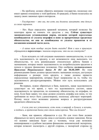 – На проблему должно обратить внимание государство, поскольку оно
имеет прямое отношение к этой проблеме. И граждане, и банки полагались на
защиту своих законных прав и интересов.
– Государство – это мы, то есть мы должны заплатить эти деньги
из своих карманов.
– Нет. Надо определить правовой механизм, который позволял бы
некоторое время не взимать эти средства с лиц. Сейчас существует
законодательно установленная норма, согласно которой переселенцы
освобождаются от уплаты штрафов и пени за просроченные кредитные
обязательства, но они не освобождены от уплаты процентов и от
погашения основной части долга.
– А какие тут вообще могут быть выходы? Вот к вам в приемную
обращаются переселенцы с такими вопросами, что вы им советуете?
– Если исходить из той ситуации нынешнего законодательства, то если
есть задолженность по кредиту, и нет возможности лицу выполнить это
обязательство, то есть рекомендации относительно работы банков с
заемщиками, которые имеют задолженность по потребительским кредитам и
попали в трудное финансовое положение. Они одобрены постановлением
Правления Национального банка № 461 от 06.08.2009. По этим
рекомендациям банки должны предоставлять заемщикам полную, доступную
информацию о размере этого кредита, а также должны провести
определенные мероприятия, которые будут направлены на то, чтобы эту
задолженность реструктуризировать. Можно этот путь использовать для
решения.
Во-первых, нужно обратиться в банк, выяснить, какая задолженность
существует на это время, с чего эта задолженность состоит, какая
задолженность по процентам, по основному обязательству, по штрафам, по
пени. Если банк заявит, что лицо должно уплатить штрафы или пеню, то эти
требования не могут быть удовлетворены, поскольку действует мораторий.
Потому после этого возможно решение вопроса о реструктуризации
кредитного обязательства.
– А если уже все установили, есть пеня, и штраф, и бумага, и печать,
и подпись, и претензия банка уже столь категорична. Что мы делаем?
– Банк, как правило, обращается в суд. Но для этого банк должен
обращаться по месту жительства лица и составлять исковое заявление. Когда
это исковое заявление будет уже у человека, тогда уже возможно
инициирование в судебном заседании финансово-экономической экспертизы,
которая позволит посмотреть с другой стороны, с экспертной стороны на
75
 