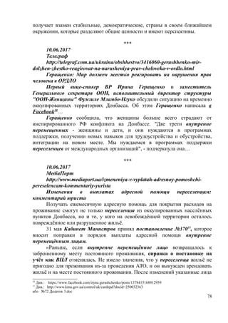 получает взамен стабильные, демократические, страны в своем ближайшем
окружении, которые разделяют общие ценности и имеют перспективы.
***
10.06.2017
Телеграф
http://telegraf.com.ua/ukraina/obshhestvo/3416060-gerashhenko-mir-
dolzhen-zhestko-reagirovat-na-narusheniya-prav-cheloveka-v-ordlo.html
Геращенко: Мир должен жестко реагировать на нарушения прав
человека в ОРДЛО
Первый вице-спикер ВР Ирина Геращенко и заместитель
Генерального секретаря ООН, исполнительный директор структуры
"ООН-Женщины" Фумзиле Мламбо-Нгуко обсудили ситуацию на временно
оккупированных территориях Донбасса. Об этом Геращенко написала в
Facebook10
…
Геращенко сообщила, что женщины больше всего страдают от
инспирированного РФ конфликта на Донбассе. "Две трети внутренне
перемещенных - женщины и дети, и они нуждаются в программах
поддержки, получении новых навыков для трудоустройства и обустройства,
интеграции на новом месте. Мы нуждаемся в программах поддержки
переселенцев от международных организаций", - подчеркнула она…
***
10.06.2017
МедіаПорт
http://www.mediaport.ua/izmeneniya-v-vyplatah-adresnoy-pomoshchi-
pereselencam-kommentariy-yurista
Изменения в выплатах адресной помощи переселенцам:
комментарий юриста
Получать ежемесячную адресную помощь для покрытия расходов на
проживание смогут не только переселенцы из оккупированных населённых
пунктов Донбасса, но и те, у кого на освобождённой территории осталось
повреждённое или разрушенное жильё.
31 мая Кабинет Министров принял постановление №37011
, которое
вносит поправки в порядок выплаты адресной помощи внутренне
перемещённым лицам.
«Раньше, если внутренне перемещённое лицо возвращалось к
заброшенному месту постоянного проживания, справка о постановке на
учёт как ВПЛ отменялась. Не имело значения, что у переселенца жильё не
пригодно для проживания из-за проведения АТО, и он вынужден арендовать
жильё и на месте постоянного проживания. После изменений указанные лица
10
Див.: https://www.facebook.com/iryna.gerashchenko/posts/1378415168912959
11
Див.: http://www.kmu.gov.ua/control/uk/cardnpd?docid=250032363
або №72 Додаток 3.doc
78
 