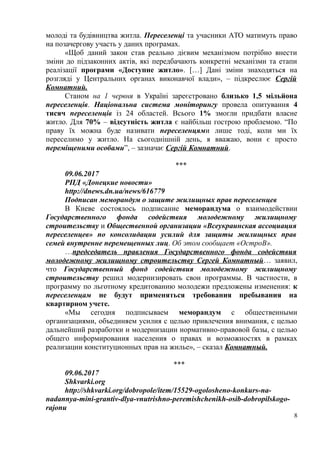 молоді та будівництва житла. Переселенці та учасники АТО матимуть право
на позачергову участь у даних програмах.
«Щоб даний закон став реально дієвим механізмом потрібно внести
зміни до підзаконних актів, які передбачають конкретні механізми та етапи
реалізації програми «Доступне житло». […] Дані зміни знаходяться на
розгляді у Центральних органах виконавчої влади», – підкреслює Сергій
Комнатний.
Станом на 1 червня в Україні зареєстровано близько 1,5 мільйона
переселенців. Національна система моніторингу провела опитування 4
тисяч переселенців із 24 областей. Всього 1% змогли придбати власне
житло. Для 70% – відсутність житла є найбільш гострою проблемою. “По
праву їх можна буде називати переселенцями лише тоді, коли ми їх
переселимо у житло. На сьогоднішній день, я вважаю, вони є просто
переміщеними особами”, – зазначає Сергій Комнатний.
***
09.06.2017
РПД «Донецкие новости»
http://dnews.dn.ua/news/616779
Подписан меморандум о защите жилищных прав переселенцев
В Киеве состоялось подписание меморандума о взаимодействии
Государственного фонда содействия молодежному жилищному
строительству и Общественной организации «Всеукраинская ассоциация
переселенцев» по консолидации усилий для защиты жилищных прав
семей внутренне перемещенных лиц. Об этом сообщает «ОстроВ».
…председатель правления Государственного фонда содействия
молодежному жилищному строительству Сергей Комнатный… заявил,
что Государственный фонд содействия молодежному жилищному
строительству решил модернизировать свои программы. В частности, в
программу по льготному кредитованию молодежи предложены изменения: к
переселенцам не будут применяться требования пребывания на
квартирном учете.
«Мы сегодня подписываем меморандум с общественными
организациями, объединяем усилия с целью привлечения внимания, с целью
дальнейший разработки и модернизации нормативно-правовой базы, с целью
общего информирования населения о правах и возможностях в рамках
реализации конституционных прав на жилье», – сказал Комнатный.
***
09.06.2017
Shkvarki.org
http://shkvarki.org/dobropole/item/15529-ogolosheno-konkurs-na-
nadannya-mini-grantiv-dlya-vnutrishno-peremishchenikh-osib-dobropilskogo-
rajonu
8
 