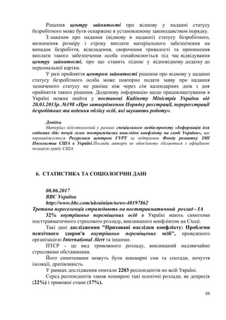 Рішення центру зайнятості про відмову у наданні статусу
безробітного може бути оскаржене в установленому законодавством порядку.
З наказом про надання (відмову в наданні) статусу безробітного,
визначення розміру і строку виплати матеріального забезпечення на
випадок безробіття, відкладення, скорочення тривалості та припинення
виплати такого забезпечення особа ознайомлюється під час відвідування
центру зайнятості, про що ставить підпис у відповідному додатку до
персональної картки.
У разі прийняття центром зайнятості рішення про відмову у наданні
статусу безробітного особа може повторно подати заяву про надання
зазначеного статусу не раніше ніж через сім календарних днів з дня
прийняття такого рішення. Додаткову інформацію щодо працевлаштування в
Україні можна знайти у постанові Кабінету Міністрів України від
20.03.2013р. №198 «Про затвердження Порядку реєстрації, перереєстрації
безробітних та ведення обліку осіб, які шукають роботу».
Довідка
Матеріал підготовлений у рамках спеціального медіа-проекту «Інформація для
свідомих дій: почуй голос постраждалих внаслідок конфлікту на сході України», що
впроваджується Ресурсним центром ГУРТ за підтримки Фонду розвитку ЗМІ
Посольства США в Україні.Погляди авторів не обов'язково збігаються з офіційною
позицією уряду США.
6. СТАТИСТИКА ТА СОЦІОЛОГІЧНІ ДАНІ
08.06.2017
ВВС Україна
http://www.bbc.com/ukrainian/news-40197862
Третина переселенців страждають на посттравматичний розлад - IA
32% внутрішньо переміщених осіб в Україні мають симптоми
посттравматичного стресового розладу, викликаного конфліктом на Сході.
Такі дані дослідження "Приховані наслідки конфлікту: Проблеми
психічного здоров'я внутрішньо переміщених осіб", проведеного
організацією International Alert та іншими.
ПТСР - це вид тривожного розладу, викликаний надзвичайно
стресовими обставинами.
Його симптомами можуть бути кошмарні сни та спогади, почуття
ізоляції, дратівливість.
У рамках дослідження опитали 2203 респондентів по всій Україні.
Серед респондентів також поширені такі психічні розлади, як депресія
(22%) і тривожні стани (17%).
88
 