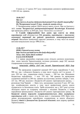 Станом на 12 червня 2017 року отримувачам допомоги профінансовано
1 220 144 тис. гривень.
***
10.06.2017
Про все
http://provce.ck.ua/na-chyhyrynschyni-ponad-11-tys-zhyteliv-mayut-pilhy/
На Чигиринщині понад 11 тис. жителів мають пільги
У Чигиринському районі 10654 жителі мають пільги. Про це йдеться у
звіті голови Чигиринської райдержадміністрації Володимира Клименка
про проведену роботу за 2016 рік, пише "Економіка сьогодення"…
В Єдиній інформаційній базі даних про взяття на облік
переміщених осіб обліковується 314 громадян, переміщених з тимчасово
окупованої території та районів проведення антитерористичної
операції. Виплачено щомісячної адресної допомоги, в тому числі на оплату
житлово-комунальних послуг 170 сім’ям…
***
11.06.2017
НОВА Тернопільська газета
http://nova.te.ua/statti/znovu-lito-kudy-ditej-podity/
Знову літо. Куди дітей подіти?
Емілія ВАСИЛЬКІВ
З 1 червня традиційно стартував сезон літнього дитячого відпочинку.
Для юних жителів Тернопільщини гостинно розчинять двері 362 заклади
оздоровлення та відпочинку нашої області…
… начальник відділу сім’ї та молоді Тернопільської ОДА Ігор
Чорний…
— На проведення оздоровчої кампанії 2017 року передбачено 5 млн.
900 тис. грн. з обласного бюджету, в тому числі: відділу сім’ї та молоді – 5
млн. 520 тис. грн., управлінню освіти і науки — 380 тис. грн. Місцевими
бюджетами передбачено 3 млн. 370 тис. 760 гривень на проведення
оздоровчої кампанії та 280 тис. гривень на підготовку дитячих таборів, 1 млн.
221 тис. 300 грн. виділено з бюджетів об’єднаних територіальних громад, —
розповідає Ігор Чорний. — Крім того, заплановано залучити 9 млн. 287 тис.
грн. позабюджетних коштів, у тому числі профспілкові кошти, кошти
підприємств та батьківська плата. Треба відзначити, що у 2017 році суттєво
збільшено кошти на оздоровчу кампанію з місцевих бюджетів, а також
передбачено фінансування з бюджетів об’єднаних територіальних громад. За
бюджетні кошти передусім оздоровлюватимуться…діти внутрішньо
переміщених осіб, а також діти, батьки яких є учасниками АТО. Крім того,
даним розпорядженням передбачено оздоровлення за кошти обласного
бюджету дітей із Донецької та Луганської областей, яких щороку приймає
Тернопільщина…
91
 