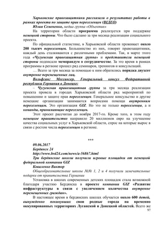 Харьковские правозащитники рассказали о результатах работы в
рамках проекта по защите прав переселенцев (ВІДЕО)
Юлия Семененко, медиа группа «Объектив»
На территории области программа реализуется при поддержке
немецкой стороны. Что было сделано за три месяца реализации социального
проекта.
По официальной статистике, в Харьковской области проживает около
200 тысяч переселенцев. Большинство из них, говорят правозащитники,
каждый день сталкиваются с различными проблемами. Так, в марте этого
года «Чугуевская правозащитная группа» и представители немецкой
стороны подписали меморандум о сотрудничестве. За это время в рамках
программы в регионе прошел ряд семинаров, тренингов и консультаций.
… Всего за три месяца за помощью к ним обратились порядка двухсот
внутренне перемещенных лиц.
Вольфганг Мессингер, Генеральный консул Федеративной
республики Германия в Донецке:
– Чугуевская правозащитная группа за три месяца реализации
проекта провела в городах Харьковской области ряд мероприятий по
повышению и защите прав переселенцев. Генеральное консульство и другие
немецкие организации занимаются вопросами помощи внутренним
переселенцам. Это организация GIZ. Но это не только переселенцы, а и
команды, принимающие переселенцев.
Этот проект рассчитан до ноября 2017-го. Кроме того, в этом году
немецкое правительство направило 20 миллионов евро на улучшение
качества социальных услуг в Харьковской области, спрос на которые вырос в
связи с ростом числа переселенцев в регионе.
***
09.06.2017
Бердянск 24
http://www.brd24.com/news/a-56867.html
Три бердянские школы получили игровые площадки от немецкой
федеральной компании GIZ
Коваленко Виктор
Общеобразовательные школы №№ 1, 2 и 4 получили замечательные
подарки от правительства Германии
Установка в школах современных детских площадок стала возможной
благодаря участию Бердянска в проекте компании GIZ «Развитие
инфраструктуры в связи с увеличением количества внутренне
перемещенных граждан».
В настоящее время в бердянских школах обучается около 600 детей,
вынужденно покинувших свои родные города на временно
оккупированных территориях Луганской и Донецкой областей. Всего же
97
 