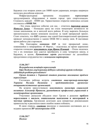 Бердянск стал вторым домов для 10000 тысяч украинцев, которых напрямую
коснулась российская агрессия.
Инфраструктурная программа поддержки переселенцев
предусматривала оборудование в нашем городе трех спортплощадок.
Стоимость каждой – 85000 грн. Торжественное открытие комплекса сегодня
состоялось в ООШ №4.
–Это очень приятное событие для нас, – отметила директор школы
Наталья Земко. – Площадка сразу же стала эпицентром активности не
только школьников, но и жителей всего района. Я хочу выразить большую
признательность нашим немецким коллегам за такой прекрасный проект.
Стоит отметить, что GIZ в рамках еще одной благотворительной программы
проведет непосредственно в здании ООШ №4 и замену окон. В настоящее
время работы уже стартовали.
–Мы благодарны компании GIZ за этот прекрасный оазис,
появившийся в микрорайоне «8 Марта», - поделилась во время церемонии
открытия площадки заместитель мэра Ирина Плющий. – Очень надеемся,
что с их помощью нам удастся преобразить и саму четвертую школу, и
Бердянск, в целом. Руководство города рассчитывает на дальнейшее
продуктивное сотрудничество с немецкими партнерами.
***
11.06.2017
Всеукраїнська асоціація переселенців
http://bezhenec.org/ru/gruziya-delitsya-s-ukrainoj-opytom-resheniya-
zhilishhnyh-problem-pereselentsev/
Грузия делится с Украиной опытом решения жилищных проблем
переселенцев
Состоялась рабочая встреча советника вице-премьер-министра
Украины Руслана Калинина с представителями грузинских
внеправительственных организаций.
На встрече присутствовали заместитель министра социальной
политики Александр Привалов, руководители профильных управлений и
международные организации.
Участники дискуссии обсудили опыт Грузии в решении проблем
переселенцев с жильем, социальными выплатами и интеграцией в
местные громады. Грузинская делегация дала конкретные рекомендации
правительству и рассказала каких ошибок можно избежать.
В свою очередь, советник рассказал о нынешним состоянием дел и
недавно принятом ВР законопроекте 4550.
***
13.06.2017
Полілог
98
 