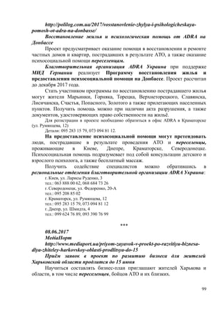 http://polilog.com.ua/2017/vosstanovlenie-zhylya-i-psihologicheskaya-
pomosh-ot-adra-na-donbasse/
Восстановление жилья и психологическая помощь от ADRA на
Донбассе
Проект предусматривает оказание помощи в восстановлении и ремонте
частных домов и квартир, пострадавших в результате АТО, а также оказание
психосоциальной помощи переселенцам.
Благотворительная организация ADRA Украина при поддержке
МИД Германии реализует Программу восстановления жилья и
предоставления психосоциальной помощи на Донбассе. Проект рассчитан
до декабря 2017 года.
Стать участником программы по восстановлению пострадавшего жилья
могут жители Марьинки, Горняка, Торецка, Верхнеторецкого, Славянска,
Лисичанска, Счастья, Попасного, Золотого а также прилегающих населенных
пунктов. Получить помощь можно при наличии акта разрушения, а также
документов, удостоверяющих право собственности на жильё.
Для регистрации в проекте необходимо обратиться в офис ADRA в Краматорске
(ул. Румянцева, 12)
Детали: 095 283 15 79, 073 094 81 12.
На предоставление психосоциальной помощи могут претендовать
люди, пострадавшие в результате проведения АТО и переселенцы,
проживающие в Киеве, Днепре, Краматорске, Северодонецке.
Психосоциальная помощь подразумевает под собой консультации детского и
взрослого психолога, а также бесплатный массаж.
Получить содействие специалистов можно обратившись в
региональные отделения благотворительной организации ADRA Украина:
г. Киев, ул. Ларисы Руденко, 3
тел.: 063 888 00 62, 068 684 73 26
г. Северодонецк, ул. Федоренко, 20-А
тел.: 095 208 85 02
г. Краматорск, ул. Румянцева, 12
тел.: 095 283 15 79, 073 094 81 12
г. Днепр, ул. Шмидта, 4
тел.: 099 624 76 89, 093 390 76 99
***
08.06.2017
МедіаПорт
http://www.mediaport.ua/priyom-zayavok-v-proekt-po-razvitiyu-biznesa-
dlya-zhiteley-harkovskoy-oblasti-prodlitsya-do-15
Приём заявок в проект по развитию бизнеса для жителей
Харьковской области продлится до 15 июня
Научиться составлять бизнес-план приглашают жителей Харькова и
области, в том числе переселенцев, бойцов АТО и их близких.
99
 