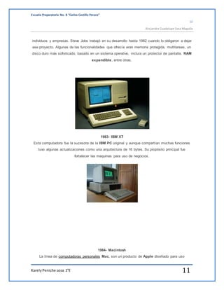 Escuela Preparatoria No. 8 “Carlos Castillo Peraza” 
1E 
Alejandra Guadalupe Sosa Magaña 
individuos y empresas. Steve Jobs trabajó en su desarrollo hasta 1982 cuando lo obligaron a dejar 
ese proyecto. Algunas de las funcionalidades que ofrecía eran memoria protegida, multitareas, un 
disco duro más sofisticado, basado en un sistema operativo, incluía un protector de pantalla, RAM 
expandible, entre otras. 
1983- IBM XT 
Esta computadora fue la sucesora de la IBM PC original y aunque compartían muchas funciones 
tuvo algunas actualizaciones como una arquitectura de 16 bytes. Su propósito principal fue 
fortalecer las maquinas para uso de negocios. 
1984- Macintosh 
La línea de computadoras personales Mac, son un producto de Apple diseñado para uso 
Karely Peniche sosa 1°E 11 
 