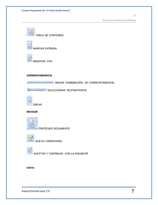 Escuela Preparatoria No. 8 “Carlos Castillo Peraza” 
1E 
Alejandra Guadalupe Sosa Magaña 
TABLA DE CONTENIDO 
MARCAR ENTRADA 
INSERTAR CITA 
CORRESPONDENCIA 
INICIAR COMBINACIÓN DE CORRESPONDENCIA 
SELECCIONAR DESTINATARIOS 
CREAR 
REVISAR 
PROTEGER DOCUMENTO 
NUEVO COMENTARIO 
ACEPTAR Y CONTINUAR CON LA SIGUIENTE 
VISTA 
Karely Peniche sosa 1°E 7 
 