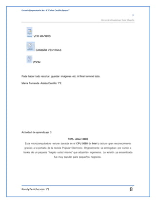 Escuela Preparatoria No. 8 “Carlos Castillo Peraza” 
1E 
Alejandra Guadalupe Sosa Magaña 
VER MACROS 
CAMBIAR VENTANAS 
ZOOM 
Pude hacer todo recortar, guardar imágenes etc. Al final terminé todo. 
María Fernanda Araiza Castillo 1°E 
Actividad de aprendizaje 3 
1975- Altair 8800 
Esta microcomputadora estuvo basada en el CPU 8080 de Intel y obtuvo gran reconocimiento 
gracias a la portada de la revista Popular Electronic. Originalmente se entregaban por correo a 
través de un paquete “hágalo usted mismo” que adquirían ingenieros. La versión ya ensamblada 
fue muy popular para pequeños negocios. 
Karely Peniche sosa 1°E 8 
 