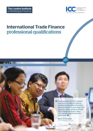 “
”
The preparation for CDCS and the
case study on trade enriched my
knowledge with useful information
which helped me to solve issues that
incurred at work quickly and firmly.
CDCS helped me to get a salary
raise and also a good reputation
at the bank.
Nguyen Thi Phuong Nga,
CDCS student from Vietnam
International Trade Finance
professional qualifications
 