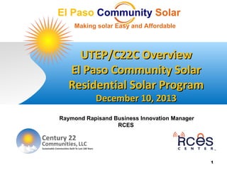 El Paso Community Solar
Making solar Easy and Affordable
UTEP/C22C OverviewUTEP/C22C Overview
El Paso Community SolarEl Paso Community Solar
Residential Solar ProgramResidential Solar Program
December 10, 2013December 10, 2013
1
Raymond Rapisand Business Innovation Manager
RCES
 