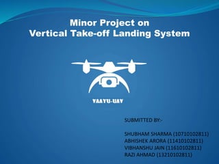 Minor Project on
Vertical Take-off Landing System
SUBMITTED BY:-
SHUBHAM SHARMA (10710102811)
ABHISHEK ARORA (11410102811)
VIBHANSHU JAIN (11610102811)
RAZI AHMAD (13210102811)
 
