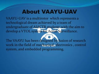 About VAAYU-UAV
VAAYU-UAV is a multirotor which represents a
technological dream achieved by a team of
undergraduate of AI...